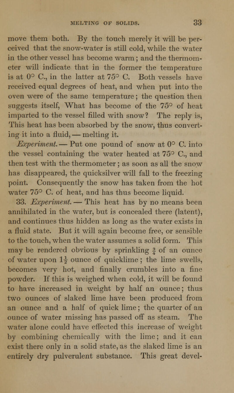 move them both. By the touch merely it will be per- ceived that the snow-water is still cold, while the water in the other vessel has become warm; and the thermom- eter will indicate that in the former the temperature is at 0° C, in the latter at 75° C. Both vessels have received equal degrees of heat, and when put into the oven were of the same temperature; the question then suggests itself, What has become of the 75° of heat imparted to the vessel filled with snow? The reply is, This heat has been absorbed by the snow, thus convert- ing it into a fluid, — melting it. Experiment.— Put one pound of snow at 0° C. into the vessel containing the water heated at 75° C, and then test with the thermometer; as soon as all the snow has disappeared, the quicksilver will fall to the freezing point. Consequently the snow has taken from the hot water 75° C. of heat, and has thus become liquid. 33. Experiment. — This heat has by no means been annihilated in the water, but is concealed there (latent), and continues thus hidden as long as the water exists \ n a fluid state. But it will again become free, or sensible to the touch, when the water assumes a solid form. This may be rendered obvious by sprinkling f of an ounce of water upon 1-g- ounce of quicklime ; the lime swells, becomes very hot, and finally crumbles into a fine powder. If this is weighed when cold, it will be found to have increased in weight by half an ounce; thus two ounces of slaked lime have been produced from an ounce and a half of quick lime; the quarter of an ounce of water missing has passed off as steam. The water alone could have effected this increase of weight by combining chemically with the lime; and it can exist there only in a solid state, as the slaked lime is an entirely dry pulverulent substance. This great devel-