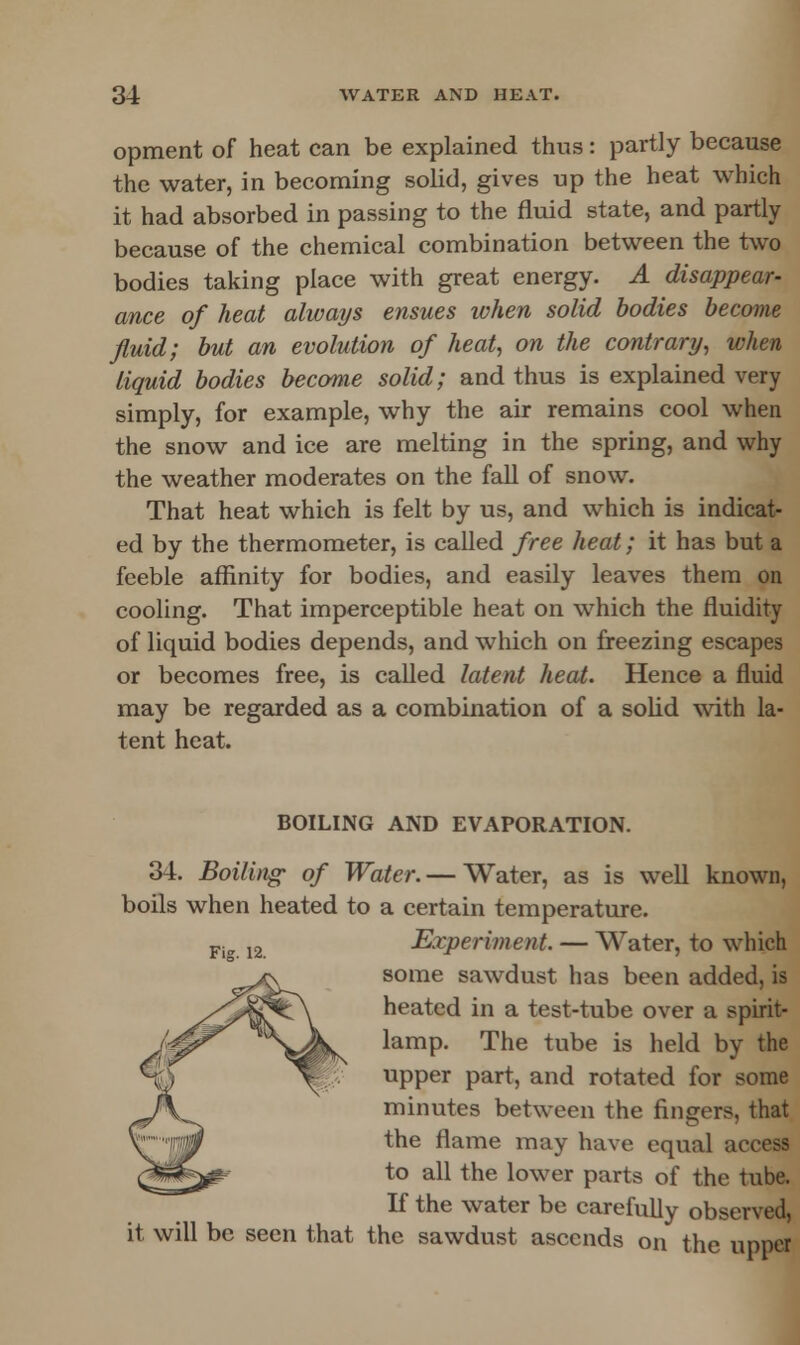 opment of heat can be explained thus: partly because the water, in becoming solid, gives up the heat which it had absorbed in passing to the fluid state, and partly because of the chemical combination between the two bodies taking place with great energy. A disappear- ance of heat always ensues when solid bodies become fluid; but an evolution of heat, on the contrary, when liquid bodies become solid; and thus is explained very simply, for example, why the air remains cool when the snow and ice are melting in the spring, and why the weather moderates on the fall of snow. That heat which is felt by us, and which is indicat- ed by the thermometer, is called free heat; it has but a feeble affinity for bodies, and easily leaves them on cooling. That imperceptible heat on which the fluidity of liquid bodies depends, and which on freezing escapes or becomes free, is called latent heat. Hence a fluid may be regarded as a combination of a solid with la- tent heat. BOILING AND EVAPORATION. 34. Boiling- of Water. — Water, as is well known, boils when heated to a certain temperature. Fig 12 Experiment. — Water, to which some sawdust has been added, is heated in a test-tube over a spirit- lamp. The tube is held by the upper part, and rotated for some minutes between the fingers, that the flame may have equal aire?? to all the lower parts of the tube. If the water be carefully observed, it will be seen that the sawdust ascends on the upper