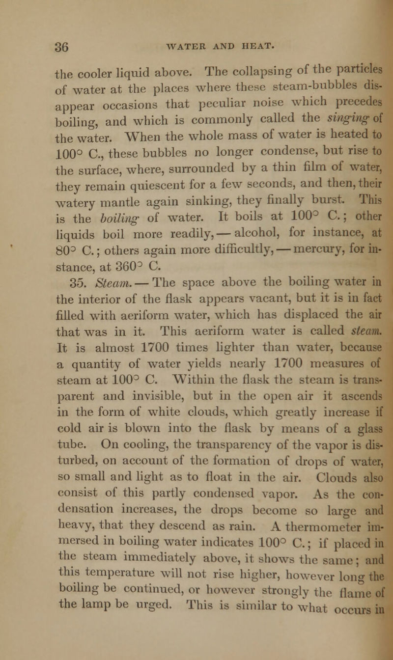 the cooler liquid above. The collapsing of the particles of water at the places where these steam-bubbles dis- appear occasions that peculiar noise which precedes boiling, and which is commonly called the singing of the water. When the whole mass of water is heated to 100° C, these bubbles no longer condense, but rise to the surface, where, surrounded by a thin film of water, they remain quiescent for a few seconds, and then, their watery mantle again sinking, they finally burst. This is the boiling of water. It boils at 100° C.; other liquids boil more readily,— alcohol, for instance, at 80° C.; others again more difficultly, — mercury, for in- stance, at 360 ° C. 35. Steam. — The space above the boiling water in the interior of the flask appears vacant, but it is in fact filled with aeriform water, which has displaced the air that was in it. This aeriform water is called steam. It is almost 1700 times lighter than water, because a quantity of water yields nearly 1700 measures of steam at 100° C. Within the flask the steam is trans- parent and invisible, but in the open air it ascends in the form of white clouds, which greatly increase if cold air is blown into the flask by means of a glass tube. On cooling, the transparency of the vapor is dis- turbed, on account of the formation of drops of water, so small and light as to float in the air. Clouds also consist of this partly condensed vapor. As the con- densation increases, the drops become so large and heavy, that they descend as rain. A thermometer im- mersed in boiling water indicates 100° C.; if placed in the steam immediately above, it shows the same; and this temperature will not rise higher, however long the boiling be continued, or however strongly the flame of the lamp be urged. This is similar to what occurs in