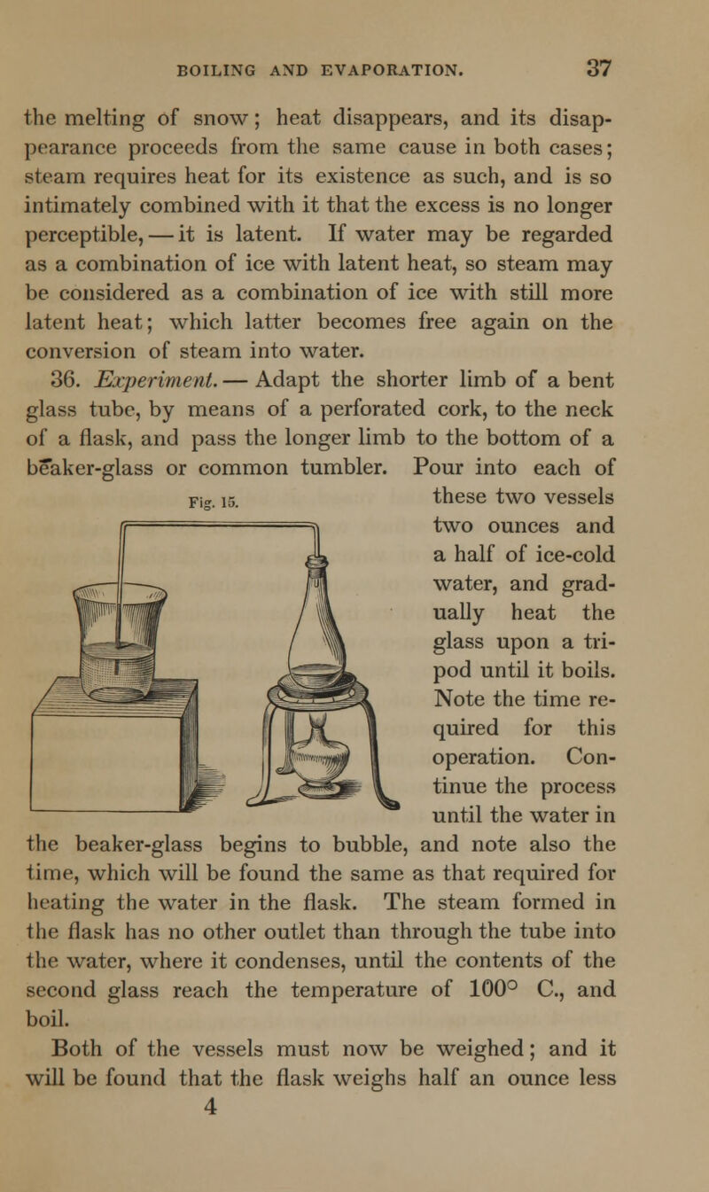 the melting of snow; heat disappears, and its disap- pearance proceeds from the same cause in both cases; steam requires heat for its existence as such, and is so intimately combined with it that the excess is no longer perceptible, — it is latent. If water may be regarded as a combination of ice with latent heat, so steam may be considered as a combination of ice with still more latent heat; which latter becomes free again on the conversion of steam into water. 36. Experiment. — Adapt the shorter limb of a bent glass tube, by means of a perforated cork, to the neck of a flask, and pass the longer limb to the bottom of a beaker-glass or common tumbler. Pour into each of Fig. i5. these two vessels two ounces and a half of ice-cold water, and grad- ually heat the glass upon a tri- pod until it boils. Note the time re- quired for this operation. Con- tinue the process until the water in the beaker-glass begins to bubble, and note also the time, which will be found the same as that required for heating the water in the flask. The steam formed in the flask has no other outlet than through the tube into the water, where it condenses, until the contents of the second glass reach the temperature of 100° C, and boil. Both of the vessels must now be weighed; and it will be found that the flask weighs half an ounce less 4