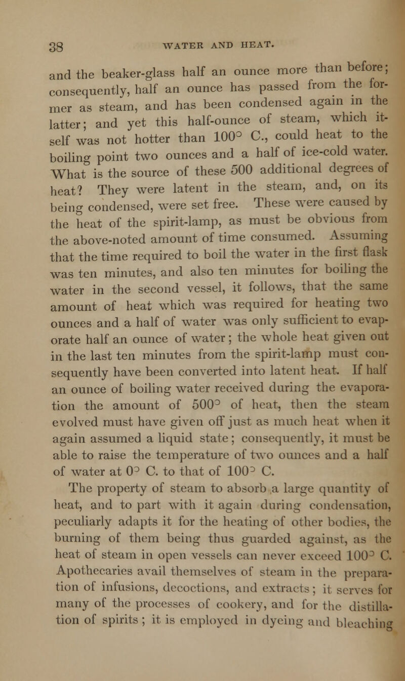 and the beaker-glass half an ounce more than before; consequently, half an ounce has passed from the for- mer as steam, and has been condensed again in the latter; and yet this half-ounce of steam, which it- self was not hotter than 10(P C, could heat to the boiling point two ounces and a half of ice-cold water. What is the source of these 500 additional degrees of heat? They were latent in the steam, and, on its being condensed, were set free. These were caused by the heat of the spirit-lamp, as must be obvious from the above-noted amount of time consumed. Assuming that the time required to boil the water in the first flask- was ten minutes, and also ten minutes for boiling the water in the second vessel, it follows, that the same amount of heat which was required for heating two ounces and a half of water was only sufficient to evap- orate half an ounce of water; the whole heat given out in the last ten minutes from the spirit-lamp must con- sequently have been converted into latent heat, If half an ounce of boiling water received during the evapora- tion the amount of 500° of heat, then the steam evolved must have given off just as much heat when it again assumed a liquid state; consequently, it must be able to raise the temperature of two ounces and a half of water at 0D C. to that of 100 ° C. The property of steam to absorb a large quantity of heat, and to part with it again during condensation, peculiarly adapts it for the heating of other bodies, the burning of them being thus guarded against, as the heat of steam in open vessels can never exceed 100° C. Apothecaries avail themselves of steam in the prepara- tion of infusions, decoctions, and extracts; it serves for many of the processes of cookery, and for the distilla- tion of spirits; it is employed in dyeing and bleaching