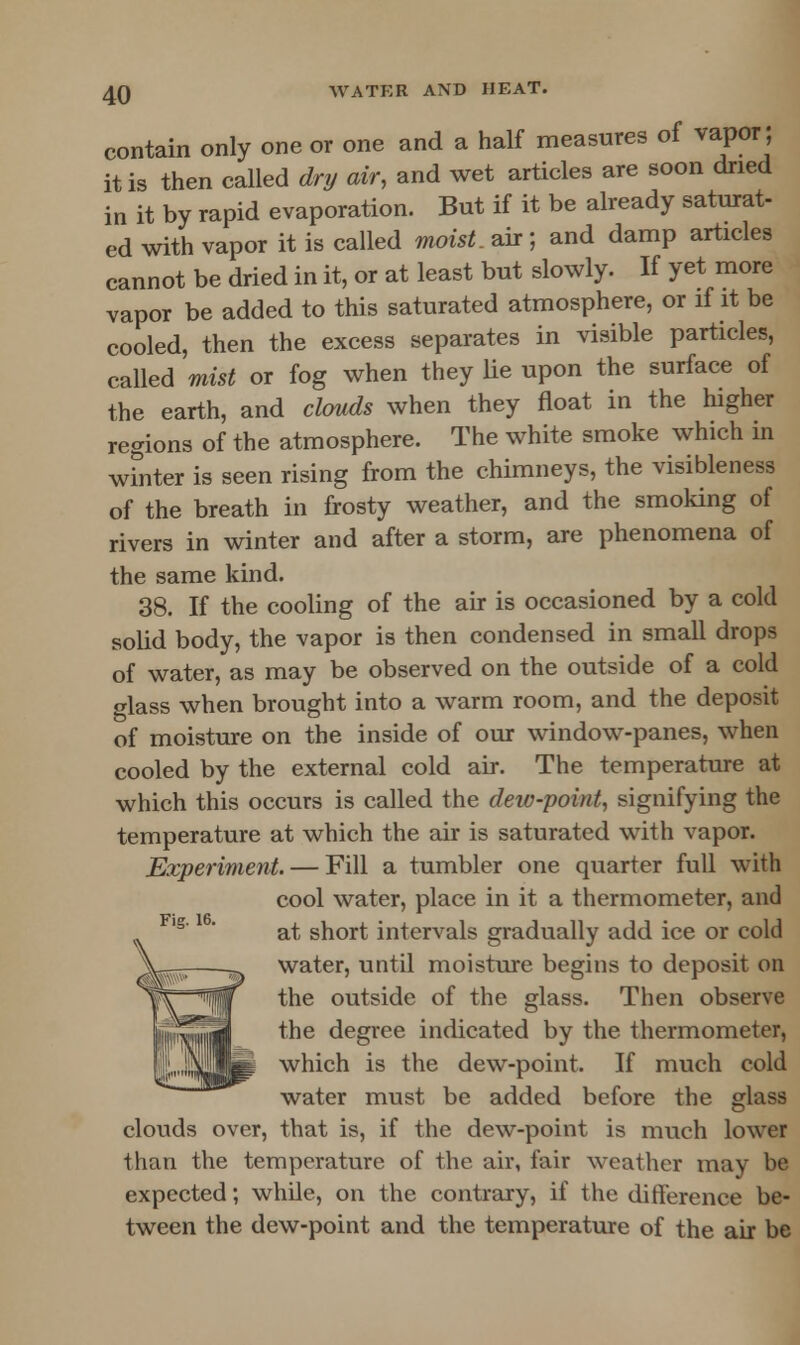 contain only one or one and a half measures of vapor; it is then called dry air, and wet articles are soon dried in it by rapid evaporation. But if it be already saturat- ed with vapor it is called moist, air ; and damp articles cannot be dried in it, or at least but slowly. If yet more vapor be added to this saturated atmosphere, or if it be cooled, then the excess separates in visible particles, called mist or fog when they lie upon the surface of the earth, and clouds when they float in the higher regions of the atmosphere. The white smoke which in winter is seen rising from the chimneys, the visibleness of the breath in frosty weather, and the smoking of rivers in winter and after a storm, are phenomena of the same kind. 38. If the cooling of the air is occasioned by a cold solid body, the vapor is then condensed in small drops of water, as may be observed on the outside of a cold glass when brought into a warm room, and the deposit of moisture on the inside of our window-panes, when cooled by the external cold air. The temperature at which this occurs is called the dew-point, signifying the temperature at which the air is saturated with vapor. Experiment. — Fill a tumbler one quarter full with cool water, place in it a thermometer, and at short intervals gradually add ice or cold water, until moisture begins to deposit on the outside of the glass. Then observe the degree indicated by the thermometer, which is the dew-point. If much cold water must be added before the glass clouds over, that is, if the dew-point is much lower than the temperature of the air, fair weather may be expected; while, on the contrary, if the difference be- tween the dew-point and the temperature of the air be