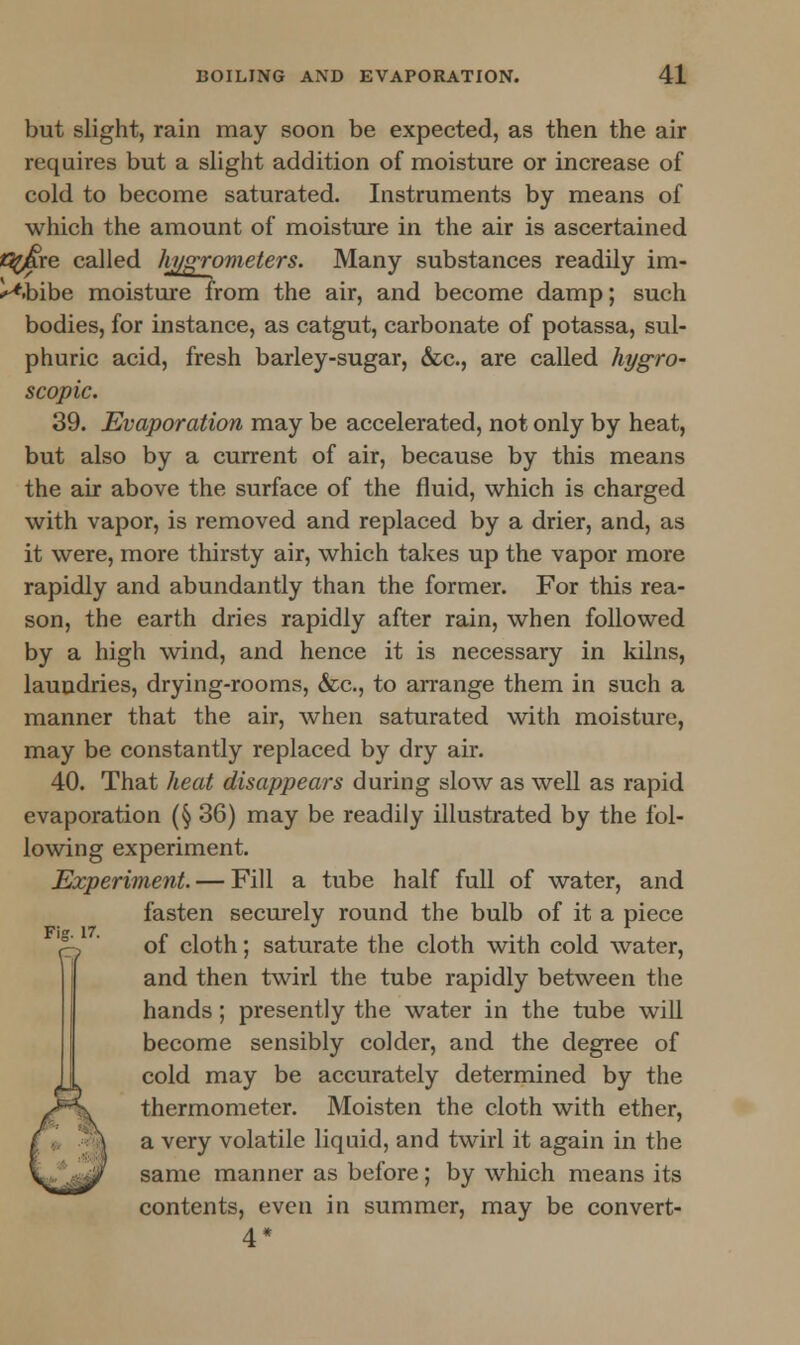 but slight, rain may soon be expected, as then the air requires but a slight addition of moisture or increase of cold to become saturated. Instruments by means of which the amount of moisture in the air is ascertained «^are called hj/grometers. Many substances readily im- ^.bibe moisture from the air, and become damp; such bodies, for instance, as catgut, carbonate of potassa, sul- phuric acid, fresh barley-sugar, &c, are called hygro- scopic. 39. Evaporation may be accelerated, not only by heat, but also by a current of air, because by this means the air above the surface of the fluid, which is charged with vapor, is removed and replaced by a drier, and, as it were, more thirsty air, which takes up the vapor more rapidly and abundantly than the former. For this rea- son, the earth dries rapidly after rain, when followed by a high wind, and hence it is necessary in kilns, laundries, drying-rooms, &c, to arrange them in such a manner that the air, when saturated with moisture, may be constantly replaced by dry air. 40. That heat disappears during slow as well as rapid evaporation (§ 36) may be readily illustrated by the fol- lowing experiment. Experiment. — Fill a tube half full of water, and fasten securely round the bulb of it a piece ejp ' of cloth; saturate the cloth with cold water, and then twirl the tube rapidly between the hands; presently the water in the tube will become sensibly colder, and the degree of cold may be accurately determined by the thermometer. Moisten the cloth with ether, a very volatile liquid, and twirl it again in the same manner as before; by which means its contents, even in summer, may be convert- 4*