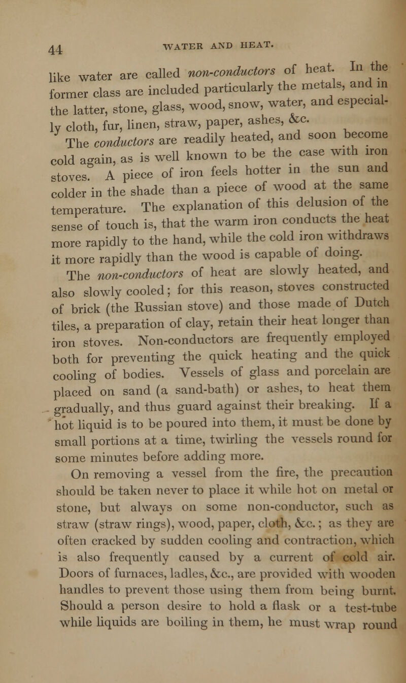 like water are called non-conductors of heat. In the former elass are included particularly the metals, and in the latter, stone, glass, wood, snow, water, and especial- ly cloth, fur, linen, straw, paper, ashes, &c. The conductors are readily heated, and soon become cold again, as is well known to be the case with iron stoves A piece of iron feels hotter in the sun and colder in the shade than a piece of wood at the same temperature. The explanation of this delusion of the sense of touch is, that the warm iron conducts the heat more rapidly to the hand, while the cold iron withdraws it more rapidlv than the wood is capable of doing. The non-conductors of heat are slowly heated, and also slowly cooled; for this reason, stoves constructed of brick (the Russian stove) and those made of Dutch tiles, a preparation of clay, retain their heat longer than iron stoves. Non-conductors are frequently employed both for preventing the quick heating and the quick cooling of bodies. Vessels of glass and porcelain are placed on sand (a sand-bath) or ashes, to heat them gradually, and thus guard against their breaking. If a hot liquid is to be poured into them, it must be done by small portions at a time, twirling the vessels round for some minutes before adding more. On removing a vessel from the fire, the precaution should be taken never to place it while hot on metal or stone, but always on some non-conductor, such as straw (straw rings), wood, paper, cloth, &c.; as they are often cracked by sadden cooling and contraction, which is also frequently caused by a current of cold air. Doors of furnaces, ladles, &c, are provided with wooden handles to prevent those using them from being burnt. Should a person desire to hold a flask or a test-tube while liquids are boiling in them, he must wrap round