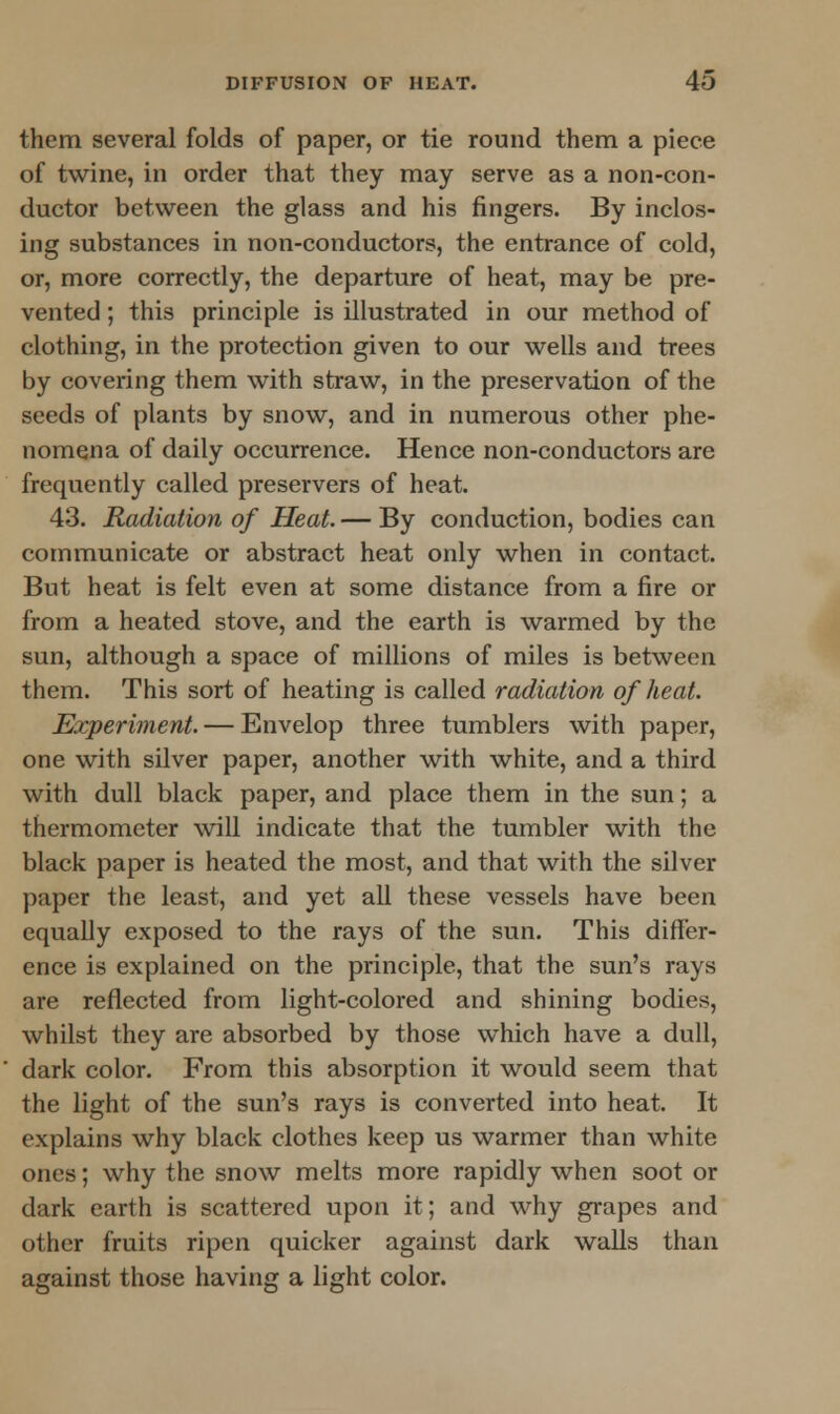 them several folds of paper, or tie round them a piece of twine, in order that they may serve as a non-con- ductor between the glass and his fingers. By inclos- ing substances in non-conductors, the entrance of cold, or, more correctly, the departure of heat, may be pre- vented ; this principle is illustrated in our method of clothing, in the protection given to our wells and trees by covering them with straw, in the preservation of the seeds of plants by snow, and in numerous other phe- nomena of daily occurrence. Hence non-conductors are frequently called preservers of heat. 43. Radiation of Heat. — By conduction, bodies can communicate or abstract heat only when in contact. But heat is felt even at some distance from a fire or from a heated stove, and the earth is warmed by the sun, although a space of millions of miles is between them. This sort of heating is called radiation of heat. Experiment. — Envelop three tumblers with paper, one with silver paper, another with white, and a third with dull black paper, and place them in the sun; a thermometer will indicate that the tumbler with the black paper is heated the most, and that with the silver paper the least, and yet all these vessels have been equally exposed to the rays of the sun. This differ- ence is explained on the principle, that the sun's rays are reflected from light-colored and shining bodies, whilst they are absorbed by those which have a dull, dark color. From this absorption it would seem that the light of the sun's rays is converted into heat. It explains why black clothes keep us warmer than white ones; why the snow melts more rapidly when soot or dark earth is scattered upon it; and why grapes and other fruits ripen quicker against dark walls than against those having a light color.