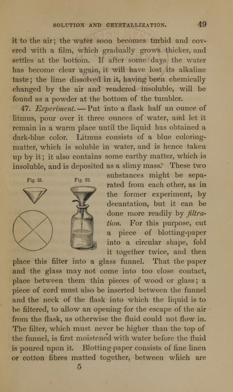 it to the air; the water soon becomes turbid and cov- ered with a film, which gradually grows thicker, and settles at the bottom. If after some days the water has become clear again, it will have lost its alkaline taste; the lime dissolved in it, having been chemically changed by the air and rendered insoluble, will be found as a powder at the bottom of the tumbler. 47. Experiment. — Put into a flask half an ounce of litmus, pour over it three ounces of water, and let it remain in a warm place until the liquid has obtained a dark-blue color. Litmus consists of a blue coloring- matter, which is soluble in water, and is hence taken up by it; it also contains some earthy matter, which is insoluble, and is deposited as a slimy mass.' These two substances might be sepa- Fig.21. Fig. 22. 6 *. rated lrom each other, as in the former experiment, by decantation, but it can be done more readily by filtra- tion. For this purpose, cut a piece of blotting-paper into a circular shape, fold it together twice, and then place this filter into a glass funnel. That the paper and the glass may not come into too close contact, place between them thin pieces of wood or glass; a piece of cord must also be inserted between the funnel and the neck of the flask into which the liquid is to be filtered, to allow an opening for the escape of the air from the flask, as otherwise the fluid could not flow in. The filter, which must never be higher than the top of the funnel, is first moistene'd with water before the fluid is poured upon it. Blotting-paper consists of fine linen or cotton fibres matted together, between which are