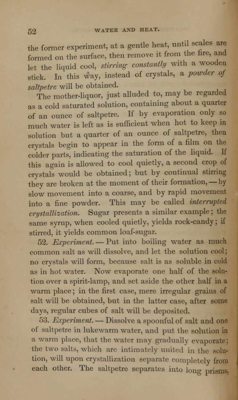 the former experiment, at a gentle heat, until scales are formed on the surface, then remove it from the nre, and let the liquid cool, stirring- constantly with a wooden stick. In this way, instead of crystals, a powder of saltpetre will be obtained. The mother-liquor, just alluded to, may be regarded as a cold saturated solution, containing about a quarter of an ounce of saltpetre. If by evaporation only so much water is left as is sufficient when hot to keep in solution but a quarter of an ounce of saltpetre, then crystals begin to appear in the form of a film on the colder parts, indicating the saturation of the liquid. If this again is allowed to cool quietly, a second crop of crystals would be obtained; but by continual stirring they are broken at the moment of their formation, — by slow movement into a coarse, and by rapid movement into a fine powder. This may be called interrupted crystallization. Sugar presents a similar example; the same syrup, when cooled quietly, yields rock-candy; if stirred, it yields common loaf-sugar. 52. Experiment. — Put into boiling water as much common salt as will dissolve, and let the solution cool; no crystals will form, because salt is as soluble in cold as in hot water. Now evaporate one half of the solu- tion over a spirit-lamp, and set aside the other half in a warm place; in the first case, mere irregular grains of salt will be obtained, but in the latter case, after some days, regular cubes of salt will be deposited. 53. Experiment. — Dissolve a spoonful of salt and one of saltpetre in lukewarm water, and put the solution in a warm place, that the water may gradually evaporate; the two salts, which are intimately united in the solu- tion, will upon crystallization separate completely from each other. The saltpetre separates into lon<r prisma