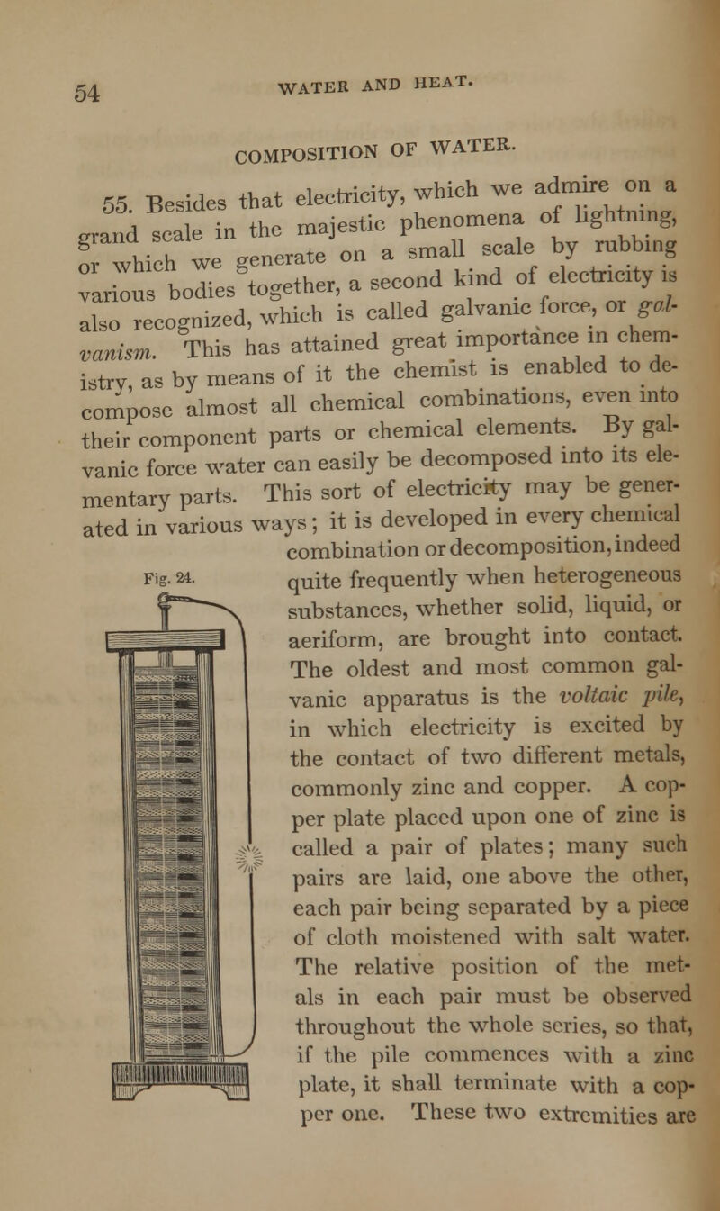 Fig. 24. COMPOSITION OF WATER. 55 Besides that eleetrieity, which we admire, on a Jmd scale in the majestic phenomena of lightning, Twhieh we generate on a small scale by rubbing liu bodies'together, a second kind of electricity is also recognized, which is called galvanic force, or gal- vanism. This has attained great importance in chem- istry as by means of it the chemist is enabled to de- compose almost all chemical combinations, even into their component parts or chemical elements. By gal- vanic force water can easily be decomposed into its ele- mentary parts. This sort of electricity may be gener- ated in various ways; it is developed in every chemical combination or decomposition, indeed quite frequently when heterogeneous substances, whether solid, liquid, or aeriform, are brought into contact. The oldest and most common gal- vanic apparatus is the voltaic pile, in which electricity is excited by the contact of two different metals, commonly zinc and copper. A cop- per plate placed upon one of zinc is called a pair of plates; many such pairs are laid, one above the other, each pair being separated by a piece of cloth moistened with salt water. The relative position of the met- als in each pair must be observed throughout the whole series, so that, if the pile commences with a zinc plate, it shall terminate with a cop- per one. These two extremities are