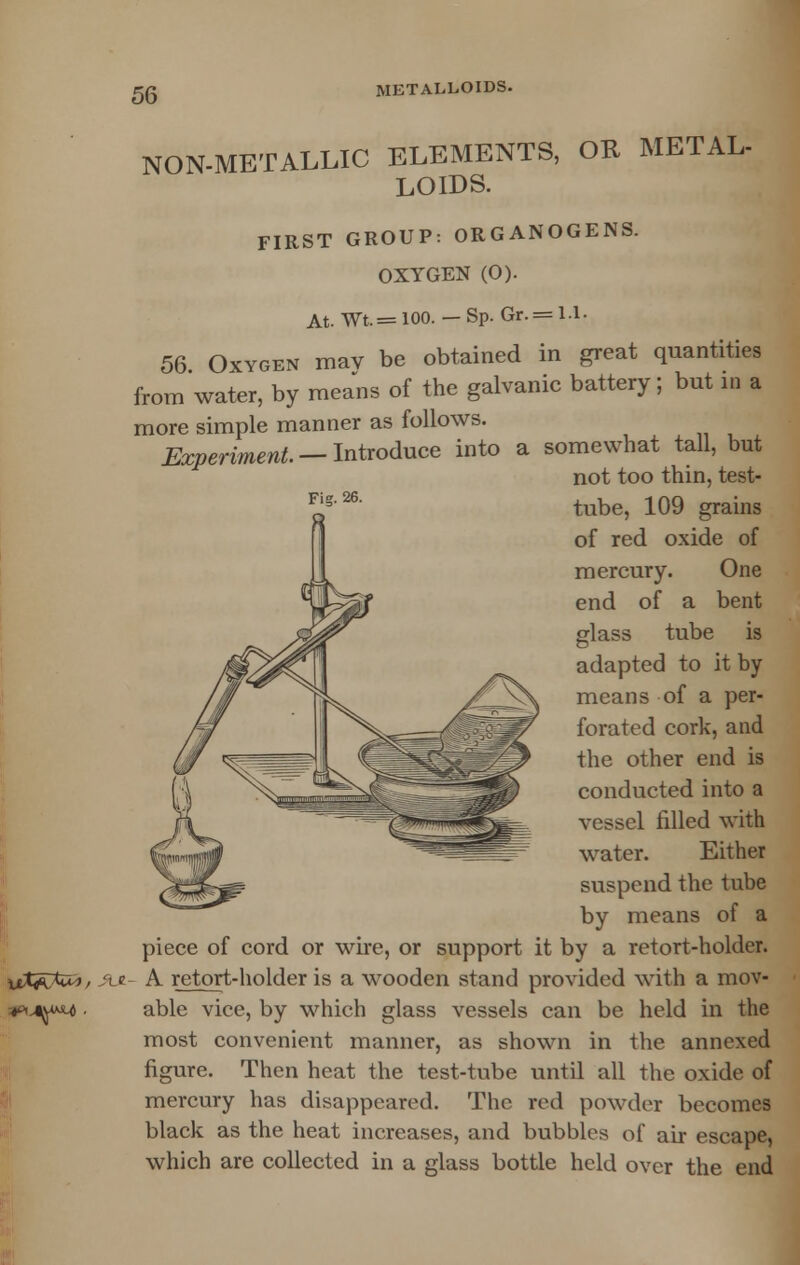 NON-METALLIC ELEMENTS, OK METAL- LOIDS. FIRST GROUP: ORGANOGENS. OXYGEN (O). 56. At. Wt. = 100. — Sp. Gr. = 1.1- j mav be obtained in great quantities from water, by means of the galvanic battery; but in a more simple manner as follows. Experiment. — Introduce into a somewhat tall, but not too thin, test- tube, 109 grains of red oxide of mercury. One end of a bent glass tube is adapted to it by means of a per- forated cork, and the other end is conducted into a vessel filled with water. Either suspend the tube by means of a piece of cord or wire, or support it by a retort-holder. #u- A retort-holder is a wooden stand provided with a mov- able vice, by which glass vessels can be held in the most convenient manner, as shown in the annexed figure. Then heat the test-tube until all the oxide of mercury has disappeared. The red powder becomes black as the heat increases, and bubbles of air escape, which are collected in a glass bottle held over the end