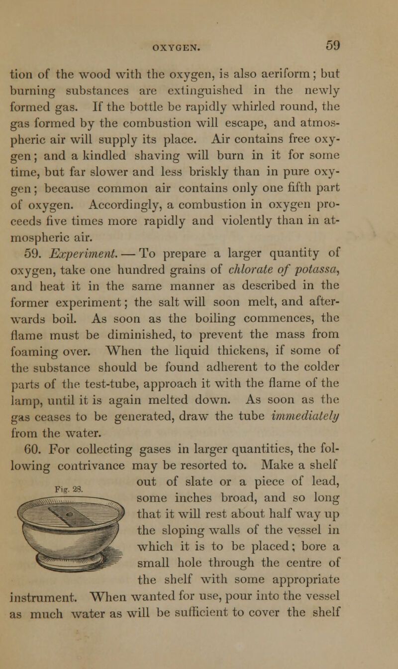 tion of the wood with the oxygen, is also aeriform; but burning substances are extinguished in the newly- formed gas. If the bottle be rapidly whirled round, The gas formed by the combustion will escape, and atmos- pheric air will supply its place. Air contains free oxy- gen ; and a kindled shaving will burn in it for some time, but far slower and less briskly than in pure oxy- gen ; because common air contains only one fifth part of oxygen. Accordingly, a combustion in oxygen pro- ceeds five times more rapidly and violently than in at- mospheric air. 59. Experiment. — To prepare a larger quantity of oxygen, take one hundred grains of chlorate of potassa, and heat it in the same manner as described in the former experiment; the salt will soon melt, and after- wards boil. As soon as the boiling commences, the flame must be diminished, to prevent the mass from foaming over. When the liquid thickens, if some of the substance should be found adherent to the colder parts of the test-tube, approach it with the flame of the lamp, until it is again melted down. As soon as the gas ceases to be generated, draw the tube immediate/// from the water. 60. For collecting gases in larger quantities, the fol- lowing contrivance may be resorted to. Make a shelf out of slate or a piece of lead, Fig. 28. r some inches broad, and so long that it will rest about half way up the sloping walls of the vessel in which it is to be placed; bore a small hole through the centre of the shelf with some appropriate instrument. When wanted for use, pour into the vessel as much water as will be sufficient to cover the shelf