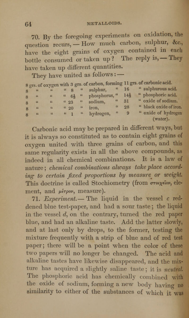 70. By the foregoing experiments on oxidation, the question recurs, — How much carbon, sulphur, &c., have the eight grains of oxygen contained in each bottle consumed or taken up? The reply is, — They have taken up different quantities. They have united as follows: — 8 grs. of oxygen with 3 grs. of carbon, forming 11 grs. of carbonic acid. 8° « u «8  sulphur, 16  sulphurous acid. 8 (i it  6£  phosphorus, 14£  phosphoric acid. 8 ii ii  23  sodium,  31  oxide of sodium. 8 ii H « 20  iron,  28  black oxide of iron. 8 u (( « l  hydrogen,  9  oxide of hydrogen (water). Carbonic acid may be prepared in different ways, but it is always so constituted as to contain eight grains of oxygen united with three grains of carbon, and this same regularity exists in all the above compounds, as indeed in all chemical combinations. It is a law of nature; chemical combinations always take place accord^ ing to certain fixed proportions by measure^ or weight. This doctrine is called Stochiometry (from <rroixov, ele- ment, and perpov, measure). 71. Experiment.— The liquid in the vessel c red- dened blue test-paper, and had a sour taste; the liquid in the vessel d, on the contrary, turned the red paper blue, and had an alkaline taste. Add the latter slowly, and at last only by drops, to the former, testing the mixture frequently with a strip of blue and of red test paper; there will be a point when the color of these two papers will no longer be changed. The acid and alkaline tastes have likewise disappeared, and the mix- ture has acquired a slightly saline taste; it is neutral. The phosphoric acid has chemically combined with the oxide of sodium, forming a new body having no similarity to either of the substances of which it was