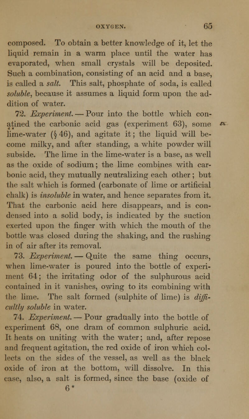 composed. To obtain a better knowledge of it, let the liquid remain in a warm place until the water has evaporated, when small crystals will be deposited. Such a combination, consisting of an acid and a base, is called a salt. This salt, phosphate of soda, is called soluble, because it assumes a liquid form upon the ad- dition of water. 72. Experiment. — Pour into the bottle which con- atined the carbonic acid gas (experiment 63), some lime-water (§ 46), and agitate it; the liquid will be- come milky, and after standing, a white powder will subside. The lime in the lime-water is a base, as well as the oxide of sodium; the lime combines with car- bonic acid, they mutually neutralizing each other ; but the salt which is formed (carbonate of lime or artificial chalk) is insoluble in water, and hence separates from it. That the carbonic acid here disappears, and is con- densed into a solid body, is indicated by the suction exerted upon the finger with which the mouth of the bottle was closed during the shaking, and the rushing in of air after its removal. 73. Experiment. — Quite the same thing occurs, when lime-water is poured into the bottle of experi- ment 64; the irritating odor of the sulphurous acid contained in it vanishes, owing to its combining with the lime. The salt formed (sulphite of lime) is diffi- cuUly soluble in water. 74. Experiment. — Pour gradually into the bottle of experiment 68, one dram of common sulphuric acid. It heats on uniting with the water; and, after repose and frequent agitation, the red oxide of iron which col- lects on the sides of the vessel, as well as the black oxide of iron at the bottom, will dissolve. In this case, also, a salt is formed, since the base (oxide of 6*