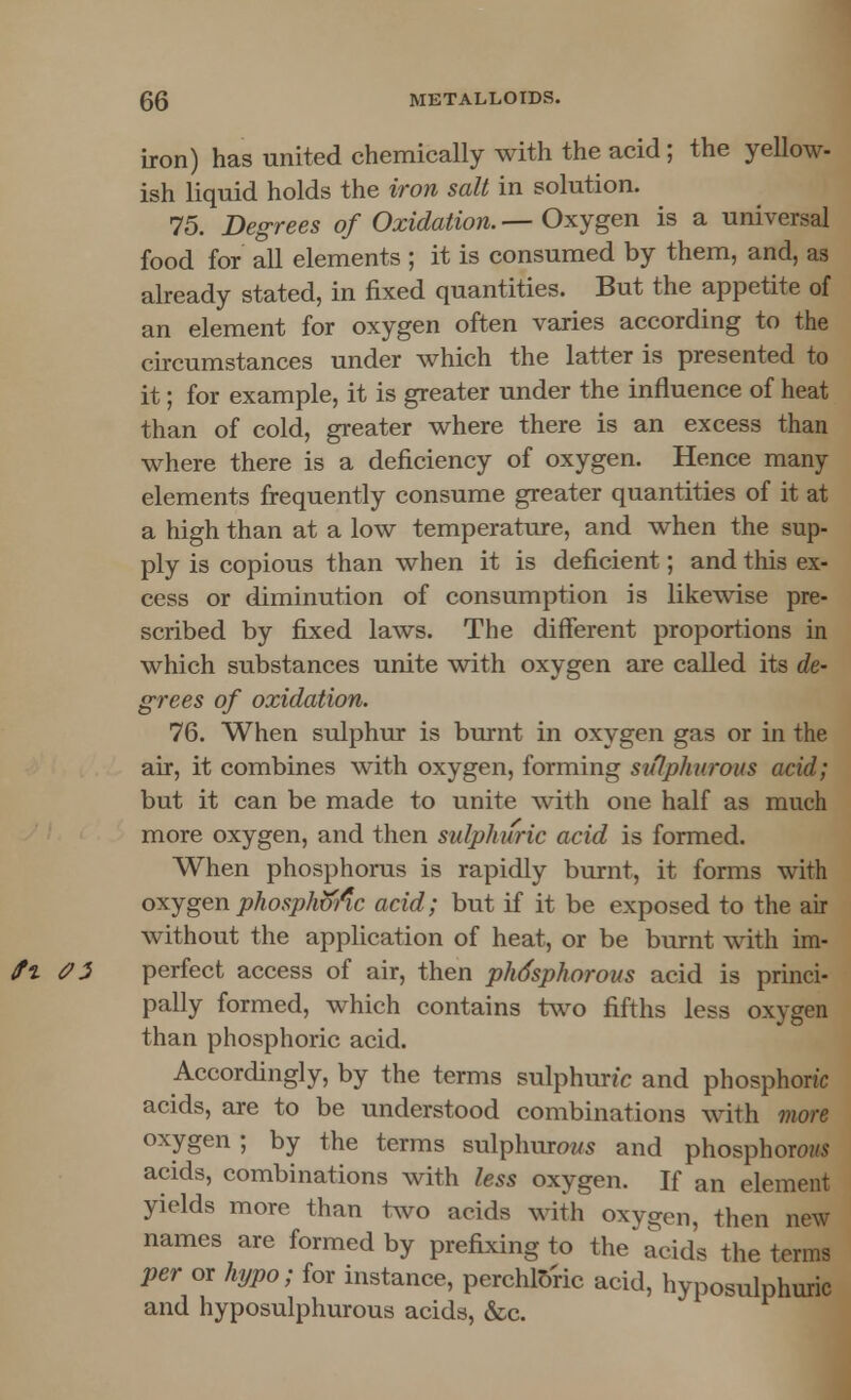 iron) has united chemically with the acid; the yellow- ish liquid holds the iron salt in solution. 75. Degrees of Oxidation. — Oxygen is a universal food for all elements ; it is consumed by them, and, as already stated, in fixed quantities. But the appetite of an element for oxygen often varies according to the circumstances under which the latter is presented to it; for example, it is greater under the influence of heat than of cold, greater where there is an excess than where there is a deficiency of oxygen. Hence many elements frequently consume greater quantities of it at a high than at a low temperature, and when the sup- ply is copious than when it is deficient; and this ex- cess or diminution of consumption is likewise pre- scribed by fixed laws. The different proportions in which substances unite with oxygen are called its de- grees of oxidation. 76. When sulphur is burnt in oxygen gas or in the air, it combines with oxygen, forming sulphurous acid; but it can be made to unite with one half as much more oxygen, and then sulphuric acid is formed. When phosphorus is rapidly burnt, it forms with oxygen phosphoric acid; but if it be exposed to the air without the application of heat, or be burnt with im- perfect access of air, then phdsphorous acid is princi- pally formed, which contains two fifths less oxygen than phosphoric acid. Accordingly, by the terms sulphuric and phosphoric acids, are to be understood combinations with more oxygen ; by the terms sulphurows and phosphorous acids, combinations with less oxygen. If an element yields more than two acids with oxygen, then new names are formed by prefixing to the acid's the terms per or hypo; for instance, perchloric acid, hypo-sulphuric and hyposulphurous acids, &c.