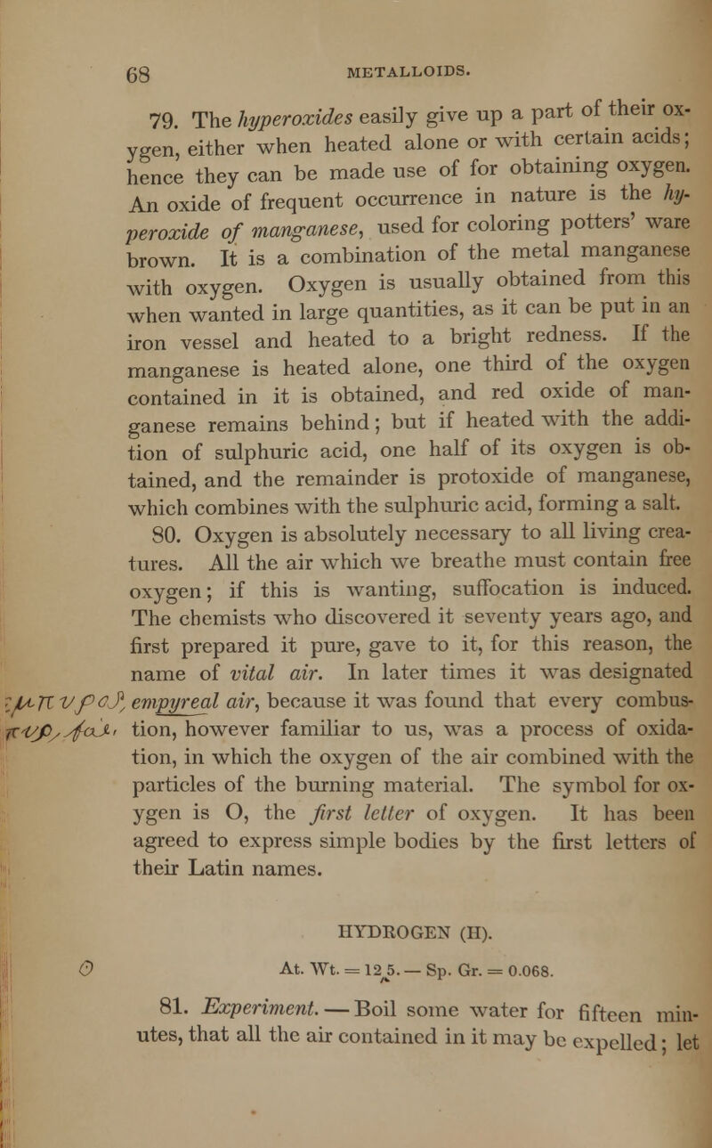 79. The hi/peroxides easily give up a part of their ox- ygen either when heated alone or with certain acids; hence they can be made use of for obtaining oxygen. An oxide of frequent occurrence in nature is the hy- peroxide of manganese, used for coloring potters' ware brown. It is a combination of the metal manganese with oxygen. Oxygen is usually obtained from this when wanted in large quantities, as it can be put in an iron vessel and heated to a bright redness. If the manganese is heated alone, one third of the oxygen contained in it is obtained, and red oxide of man- ganese remains behind; but if heated with the addi- tion of sulphuric acid, one half of its oxygen is ob- tained, and the remainder is protoxide of manganese, which combines with the sulphuric acid, forming a salt. 80. Oxygen is absolutely necessary to all living crea- tures. All the air which we breathe must contain free oxygen; if this is wanting, suffocation is induced. The chemists who discovered it seventy years ago, and first prepared it pure, gave to it, for this reason, the name of vital air. In later times it was designated ilA>KVf)&y/ empyreal air, because it was found that every combus- ■^i/fiyyfaJ-i tion, however familiar to us, was a process of oxida- tion, in which the oxygen of the air combined with the particles of the burning material. The symbol for ox- ygen is O, the first letter of oxygen. It has been agreed to express simple bodies by the first letters of their Latin names. HYDROGEN (H). 0 At. Wt. = 12 5. — Sp. Gr. = 0.068. 81. Experiment. — Boil some water for fifteen min- utes, that all the air contained in it may be expelled ■ let