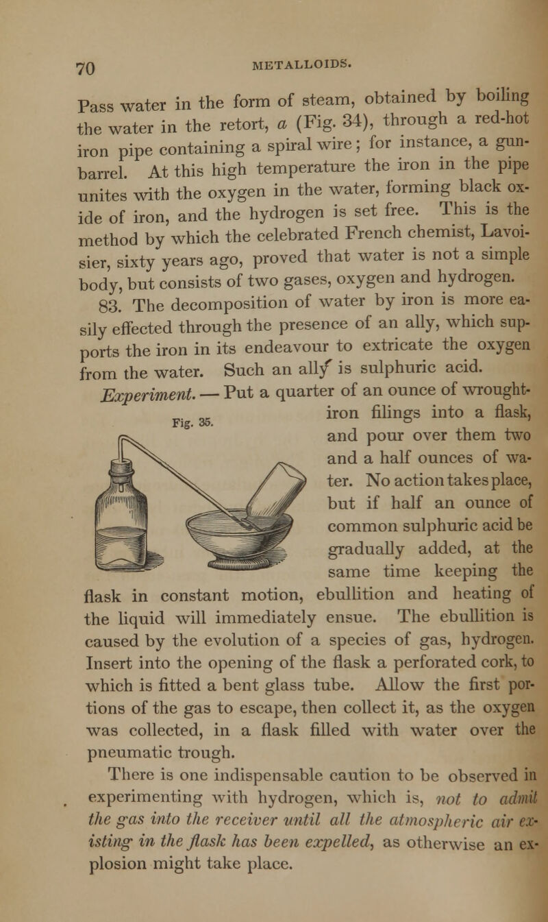 Pass water in the form of steam, obtained by boiling the water in the retort, a (Fig. 34), through a red-hot iron pipe containing a spiral wire; for instance, a gun- barrel. At this high temperature the iron in the pipe unites with the oxygen in the water, forming black ox- ide of iron, and the hydrogen is set free. This is the method by which the celebrated French chemist, Lavoi- sier, sixty years ago, proved that water is not a simple body, but consists of two gases, oxygen and hydrogen. 83. The decomposition of water by iron is more ea- sily effected through the presence of an ally, which sup- ports the iron in its endeavour to extricate the oxygen from the water. Such an all/ is sulphuric acid. Experiment. — Put a quarter of an ounce of wrought- iron filings into a flask, Fig. 35. & and pour over them two and a half ounces of wa- ter. No action takes place, but if half an ounce of common sulphuric acid be gradually added, at the same time keeping the flask in constant motion, ebullition and heating of the liquid will immediately ensue. The ebullition is caused by the evolution of a species of gas, hydrogen. Insert into the opening of the flask a perforated cork, to which is fitted a bent glass tube. Allow the first por- tions of the gas to escape, then collect it, as the oxygen was collected, in a flask filled with water over the pneumatic trough. There is one indispensable caution to be observed in experimenting with hydrogen, which is, not to admit, the gas into the receiver until all the atmospheric air ex- isting- in the flask has been expelled, as otherwise an ex- plosion might take place.