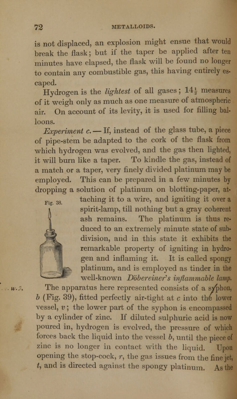 is not displaced, an explosion might ensue that would break the flask; but if the taper be applied after ten minutes have elapsed, the flask will be found no longer to contain any combustible gas, this having entirely es- caped. Hydrogen is the lightest of all gases; 14\ measures of it weigh only as much as one measure of atmospheric air. On account of its levity, it is used for filling bal- loons. Experiment c. — If, instead of the glass tube, a piece of pipe-stem be adapted to the cork of the flask from which hydrogen was evolved, and the gas then lighted, it will burn like a taper. To kindle the gas, instead of a match or a taper, very finely divided platinum may be employed. This can be prepared in a few minutes by dropping a solution of platinum on blotting-paper, at- Fi gg taching it to a wire, and igniting it over a spirit-lamp, till nothing but a gray coherent ash remains. The platinum is thus re- duced to an extremely minute state of sub- division, and in this state it exhibits the remarkable property of igniting in hydro- gen and inflaming it, It is called spongy platinum, and is employed as tinder in the well-known Dobereiner's inflammable lamp. u... The apparatus here represented consists of a syphon, b (Fig. 39), fitted perfectly air-tight at c into the lower vessel, v; the lower part of the syphon is encompassed by a cylinder of zinc. If diluted sulphuric acid is now poured in, hydrogen is evolved, the pressure of which forces back the liquid into the vessel b, until the piece of zinc is no longer in contact with the liquid. Upon opening the stop-cock, r, the gas issues from the fine jet, t, and is directed against the spongy platinum. As the