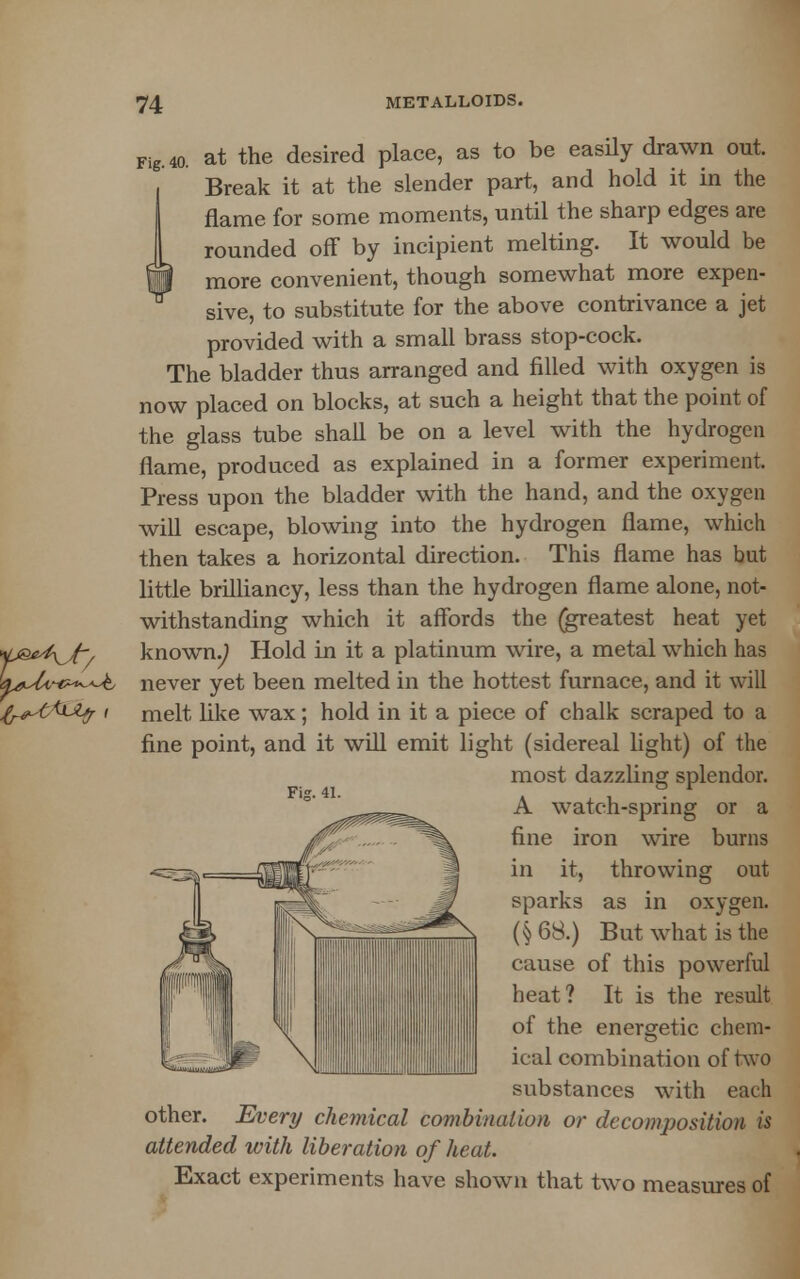 Fig.40. at the desired place, as to be easily drawn out. Break it at the slender part, and hold it in the flame for some moments, until the sharp edges are rounded off by incipient melting. It would be more convenient, though somewhat more expen- sive, to substitute for the above contrivance a jet provided with a small brass stop-cock. The bladder thus arranged and filled with oxygen is now placed on blocks, at such a height that the point of the glass tube shall be on a level with the hydrogen flame, produced as explained in a former experiment. Press upon the bladder with the hand, and the oxygen will escape, blowing into the hydrogen flame, which then takes a horizontal direction. This flame has but little brilliancy, less than the hydrogen flame alone, not- withstanding which it affords the (greatest heat yet known.) Hold in it a platinum wire, a metal which has never yet been melted in the hottest furnace, and it will melt like wax; hold in it a piece of chalk scraped to a fine point, and it will emit light (sidereal light) of the most dazzling splendor. A watch-spring or a fine iron wire burns in it, throwing out sparks as in oxygen. (§ 68.) But what is the cause of this powerful heat? It is the result of the energetic chem- ical combination of two substances with each other. Every chemical combination or decomposition is attended with liberation of heat. Exact experiments have shown that two measures of