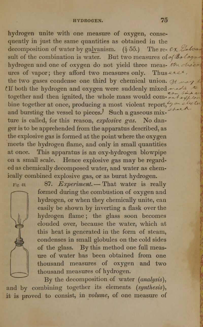 <»> Ci- hydrogen unite with one measure of oxygen, conse- quently in just the same quantities as obtained in the decomposition of water by galvanism. (§55.) There- dLsgU^** suit of the combination is water. But two measures of <rf£i>- £*f > hydrogen and one of oxygen do not yield three meas- &&*■ urcs of vapor; they afford two measures only. Thus-^ ^ the two gases condense one third by chemical union, ./-/ ,.-^y t If both the hydrogen and oxygen were suddenly mixed^ ~ together and then ignited, the whole mass would com- <^Tf_a ^ ^>.. bine together at once, producing a most violent report,*/' and bursting the vessel to pieces^ Such a gaseous mix- ture is called, for this reason, explosive gas. No dan- ger is to be apprehended from the apparatus described, as the explosive gas is formed at the point where the oxygen meets the hydrogen flame, and only in small quantities at once. This apparatus is an oxy-hydrogen blowpipe on a small scale. Hence explosive gas may be regard- ed as chemically decomposed water, and water as chem- ically combined explosive gas, or as burnt hydrogen. Fig. 42. 87. Experiment. — That water is really formed during the combustion of oxygen and hydrogen, or when they chemically unite, can easily be shown by inverting a flask over the hydrogen flame; the glass soon becomes clouded over, because the water, which at this heat is generated in the form of steam, condenses in small globules on the cold sides of the glass. By this method one full meas- ure of water has been obtained from one thousand measures of oxygen and two thousand measures of hydrogen. By the decomposition of water (analysis), and by combining together its elements (synthesis), it is proved to consist, in volume, of one measure of