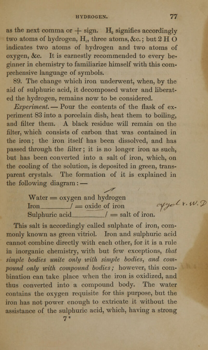 as the next comma or -J- sign. H signifies accordingly two atoms of hydrogen, H3, three atoms, &c.; but 2 H O indicates two atoms of hydrogen and two atoms of oxygen, &c. It is earnestly recommended to every be- ginner in chemistry to familiarize himself with this com- prehensive language of symbols. 89. The change which iron underwent, when, by the aid of sulphuric acid, it decomposed water and liberat- ed the hydrogen, remains now to be considered. Experiment. — Pour the contents of the flask of ex- periment 83 into a porcelain dish, heat them to boiling, and filter them. A black residue will remain on the filter, which consists of carbon that was contained in the iron; the iron itself has been dissolved, and has passed through the filter; it is no longer iron as such, but has been converted into a salt of iron, which, on the cooling of the solution, is deposited in green, trans- parent crystals. The formation of it is explained in the following diagram: — Water = oxygen and hydrogen Iron / = oxide of iron ef^ ^^^-^ Sulphuric acid / = salt of iron. This salt is accordingly called sulphate of iron, com- monly known as green vitriol. Iron and sulphuric acid cannot combine directly with each other, for it is a rule in inorganic chemistry, with but few exceptions, that simple bodies unite only with simple bodies, and com- pound only with compound bodies; however, this com- bination can take place when the iron is oxidized, and thus converted into a compound body. The water contains the oxygen requisite for this purpose, but the iron has not power enough to extricate it without the assistance of the sulphuric acid, which, having a strong 7 *