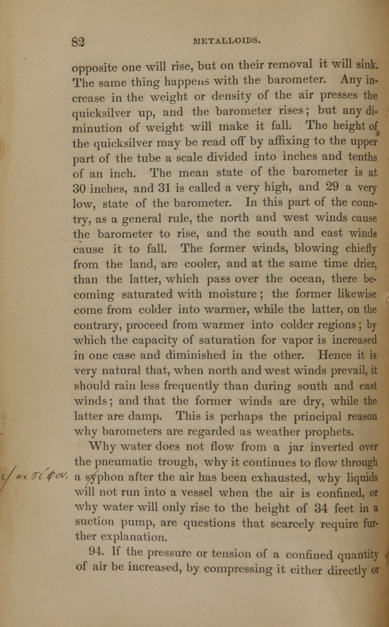 opposite one will rise, but on their removal it will sink. The same thing happens with the barometer. Any in- crease in the weight or density of the air presses the quicksilver up, and the barometer rises; but any di- minution of weight will make it fall. The height of the quicksilver may be read off by affixing to the upper part of the tube a scale divided into inches and tenths of an inch. The mean state of the barometer is at 30 inches, and 31 is called a very high, and 29 a very low, state of the barometer. In this part of the coun- try, as a general rule, the north and west winds cause the barometer to rise, and the south and east winds cause it to fall. The former winds, blowing chiefly from the land, are cooler, and at the same time drier, than the latter, which pass over the ocean, there be- coming saturated with moisture ; the former likewise come from colder into warmer, while the latter, on the contrary, proceed from warmer into colder regions ; by which the capacity of saturation for vapor is increased in one case and diminished in the other. Hence it is very natural that, when north and west winds prevail, it should rain less frequently than during south and east winds; and that the former winds are dry, while the latter are damp. This is perhaps the principal reason why barometers are regarded as weather prophets. Why water does not flow from a jar inverted over the pneumatic trough, why it continues to flow through u &< (Tc fct/, a siphon after the air has been exhausted, why liquids will not run into a vessel when the air is confined, or why water will only rise to the height of 34 feet in a suction pump, are questions that scarcely require fur- ther explanation. 94. If the pressure or tension of a confined quantity of air be increased, by compressing it either directly or