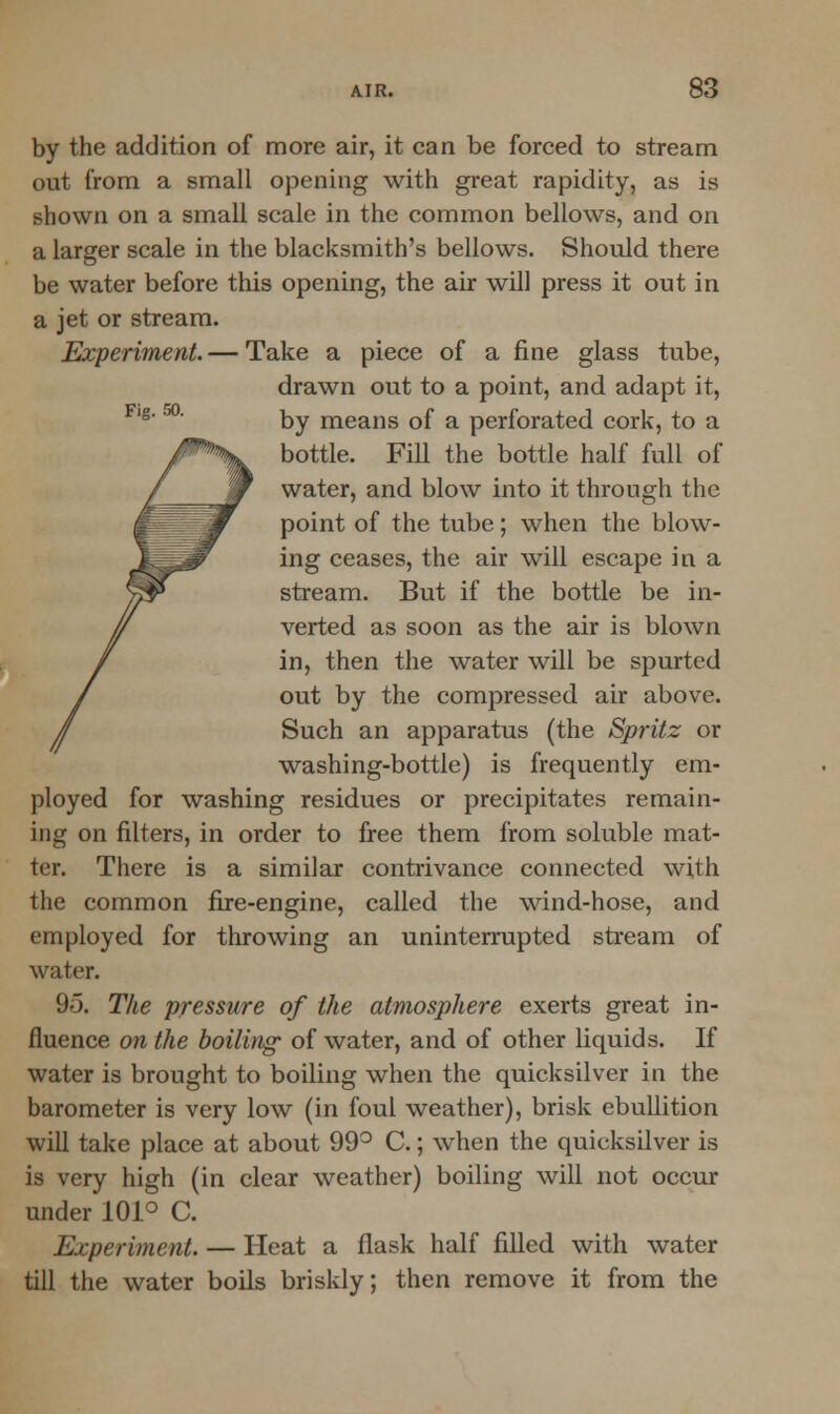 Fig. GO. by the addition of more air, it can be forced to stream out from a small opening with great rapidity, as is shown on a small scale in the common bellows, and on a larger scale in the blacksmith's bellows. Should there be water before this opening, the air will press it out in a jet or stream. Experiment.— Take a piece of a fine glass tube, drawn out to a point, and adapt it, by means of a perforated cork, to a bottle. Fill the bottle half full of water, and blow into it through the point of the tube; when the blow- ing ceases, the air will escape in a stream. But if the bottle be in- verted as soon as the air is blown in, then the water will be spurted out by the compressed air above. Such an apparatus (the Spritz or washing-bottle) is frequently em- ployed for washing residues or precipitates remain- ing on niters, in order to free them from soluble mat- ter. There is a similar contrivance connected with the common fire-engine, called the wind-hose, and employed for throwing an uninterrupted stream of water. 95. The pressure of the atmosphere exerts great in- fluence on the boiling of water, and of other liquids. If water is brought to boiling when the quicksilver in the barometer is very low (in foul weather), brisk ebullition will take place at about 99° C.; when the quicksilver is is very high (in clear weather) boiling will not occur under 101° C. Experiment. — Heat a flask half filled with water till the water boils briskly; then remove it from the