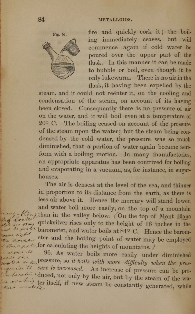 Fig 5I fire and quickly cork it; the boil- ing immediately ceases, but will commence again if cold water be poured over the upper part of the flask. In this manner it can be made to bubble or boil, even though it be ^m^ only lukewarm. There is no air in the flask, it having been expelled by the steam, and it could not reenter it, on the cooling and condensation of the steam, on account of its having been closed. Consequently there is no pressure of air on the water, and it will boil even at a temperature of 20° C. The boiling ceased on account of the pressure of the steam upon the water; but the steam being con- densed by the cold water, the pressure was so much diminished, that a portion of water again became aeri- form with a boiling motion. In many manufactories, an appropriate apparatus has been contrived for boiling and evaporating in a vacuum, as, for instance, in sugar- houses. The air is densest at the level of the sea, and thinner in proportion to its distance from the earth, as there is less air above it. Hence the mercury will stand lower, and water boil more easily, on the top of a mountain xr^La: -y ,than in the valley bei°w- (°n the top °f \A \<Tt^, quicksilver rises only to the height of 16 i _, M^.v,.v^l,v.x ^ ni,y iu uic iieiguL oi io inches in the » ^*f** barometer, and water boils at 84° C. Hence the barom- OL^-A-' eter and the boiling point of water may be employed y/r^V/ .. C- for calculating the heights of mountains. / kjSf/if 96- As water boils more easilY under diminished il+A,-* r./ t .pressure, so it boils with more difficulty when the pres- 1 r 7 W (< mre is increased. An increase of pressure can be pro- U -v A~£ -duced not only by the air, but by the steam of the wa- 7; r.:^ ' lf neW Steam be ™™^Y generated, while