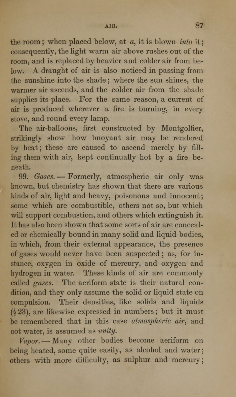 the room; when placed below, at a, it is blown into it; consequently, the light warm air above rushes out of the room, and is replaced by heavier and colder air from be- low. A draught of air is also noticed in passing from the sunshine into the shade; where the sun shines, the warmer air ascends, and the colder air from the shade supplies its place. For the same reason, a current of air is produced wherever a fire is burning, in every stove, and round every lamp. The air-balloons, first constructed by Montgolfier, strikingly show how buoyant air may be rendered by heat; these are caused to ascend merely by fill- ing them with air, kept continually hot by a fire be- neath. 99. Gases. — Formerly, atmospheric air only was known, but chemistry has shown that there are various kinds of air, light and heavy, poisonous and innocent; some which are combustible, others not so, but which will support combustion, and others which extinguish it. It has also been shown that some sorts of air are conceal- ed or chemically bound in many solid and liquid bodies, in which, from their external appearance, the presence of gases would never have been suspected; as, for in- stance, oxygen in oxide of mercury, and oxygen and hydrogen in water. These kinds of air are commonly called gases. The aeriform state is their natural con- dition, and they only assume the solid or liquid state on compulsion. Their densities, like solids and liquids (§ 23), are likewise expressed in numbers; but it must be remembered that in this case atmospheric air, and not water, is assumed as unity. Vapor. — Many other bodies become aeriform on being heated, some quite easily, as alcohol and water; others with more dilliculty, as sulphur and mercury;