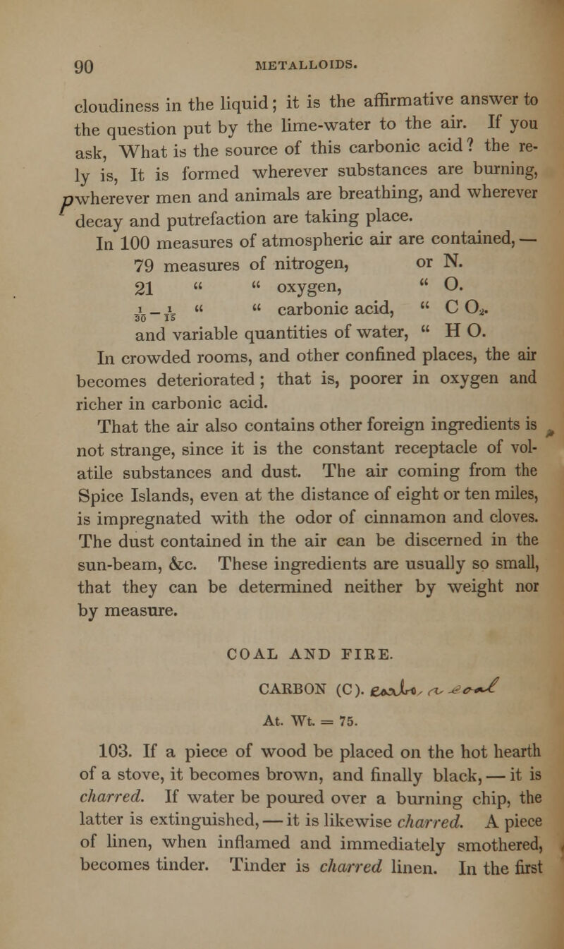 cloudiness in the liquid; it is the affirmative answer to the question put by the lime-water to the air. If you ask, What is the source of this carbonic acid ? the re- ly is, It is formed wherever substances are burning, mvherever men and animals are breathing, and wherever decay and putrefaction are taking place. In 100 measures of atmospheric air are contained, -— 79 measures of nitrogen, or N. 21   oxygen,  O. i _ i «  carbonic acid,  C O* 30 15 ' and variable quantities of water,  H O. In crowded rooms, and other confined places, the air becomes deteriorated ; that is, poorer in oxygen and richer in carbonic acid. That the air also contains other foreign ingredients is not strange, since it is the constant receptacle of vol- atile substances and dust. The air coming from the Spice Islands, even at the distance of eight or ten miles, is impregnated with the odor of cinnamon and cloves. The dust contained in the air can be discerned in the sun-beam, &c. These ingredients are usually so small, that they can be determined neither by weight nor by measure. COAL AND FIRE. CARBON (C). £axJU. «, v*s*/ At. Wt. = 75. 103. If a piece of wood be placed on the hot hearth of a stove, it becomes brown, and finally black, — it is charred. If water be poured over a burning chip, the latter is extinguished, — it is likewise charred. A piece of linen, when inflamed and immediately smothered, becomes tinder. Tinder is charred linen. In the first