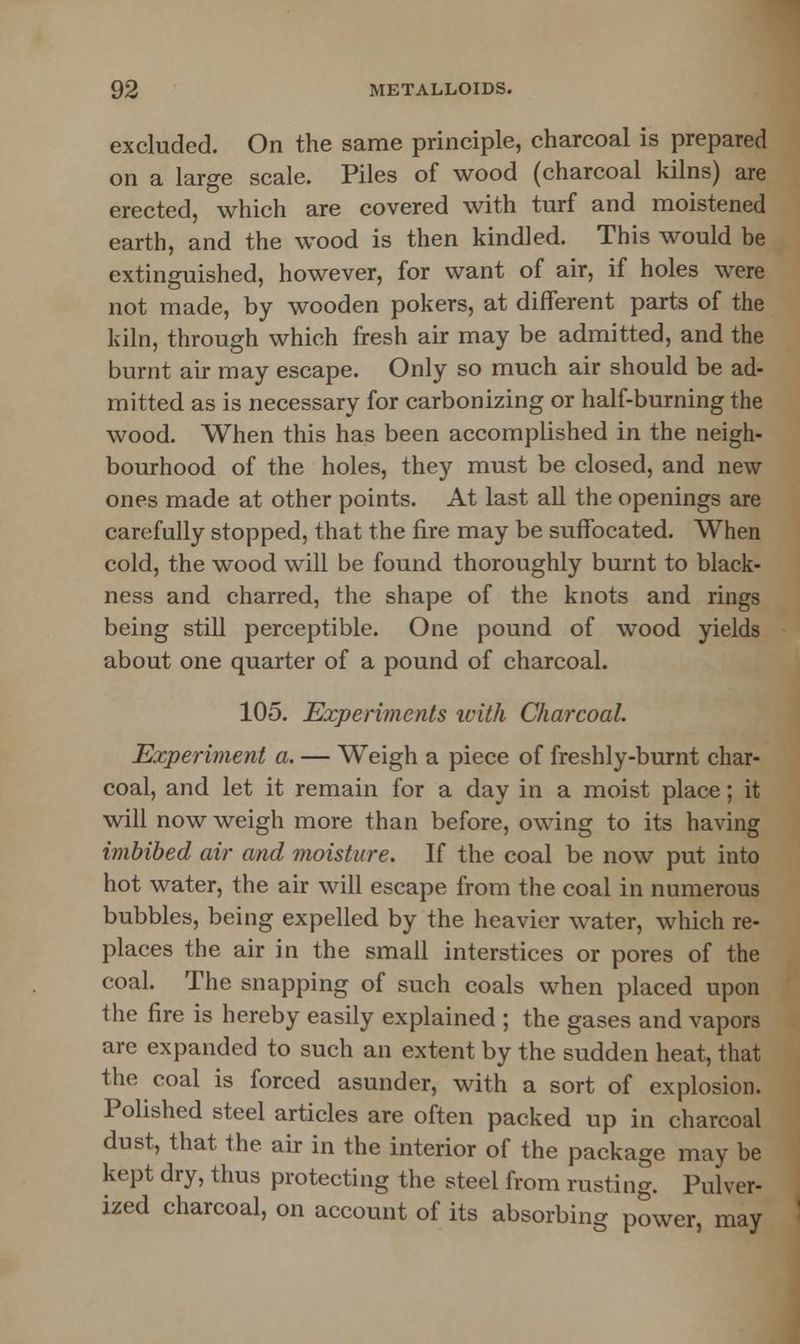 excluded. On the same principle, charcoal is prepared on a large scale. Piles of wood (charcoal kilns) are erected, which are covered with turf and moistened earth, and the wood is then kindled. This would be extinguished, however, for want of air, if holes were not made, by wooden pokers, at different parts of the kiln, through which fresh air may be admitted, and the burnt air may escape. Only so much air should be ad- mitted as is necessary for carbonizing or half-burning the wood. When this has been accomplished in the neigh- bourhood of the holes, they must be closed, and new ones made at other points. At last all the openings are carefully stopped, that the fire may be suffocated. When cold, the wood will be found thoroughly burnt to black- ness and charred, the shape of the knots and rings being still perceptible. One pound of wood yields about one quarter of a pound of charcoal. 105. Experiments with Charcoal. Experiment a. — Weigh a piece of freshly-burnt char- coal, and let it remain for a day in a moist place; it will now weigh more than before, owing to its having imbibed air and moisture. If the coal be now put into hot water, the air will escape from the coal in numerous bubbles, being expelled by the heavier water, which re- places the air in the small interstices or pores of the coal. The snapping of such coals when placed upon the fire is hereby easily explained ; the gases and vapors are expanded to such an extent by the sudden heat, that the coal is forced asunder, with a sort of explosion. Polished steel articles are often packed up in charcoal dust, that the air in the interior of the package may be kept dry, thus protecting the steel from rusting. Pulver- ized charcoal, on account of its absorbing power, may