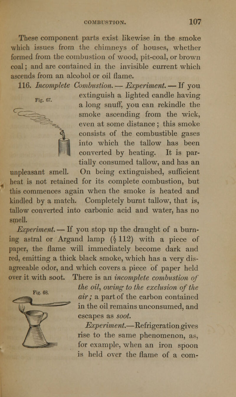 These component parts exist likewise in the smoke which issues from the chimneys of houses, whether formed from the combustion of wood, pit-coal, or brown coal; and are contained in the invisible current which ascends from an alcohol or oil flame. 116. Incomplete Combustion.— Experiment. — If you extinguish a lighted candle having a long snuff, you can rekindle the smoke ascending from the wick, even at some distance ; this smoke consists of the combustible gases into which the tallow has been converted by heating. It is par- tially consumed tallow, and has an unpleasant smell. On being extinguished, sufficient heat is not retained for its complete combustion, but this commences again when the smoke is heated and kindled by a match. Completely burnt tallow, that is, tallow converted into carbonic acid and water, has no smell. Experiment. — If you stop up the draught of a burn- ing astral or Argand lamp (§ 112) with a piece of paper, the flame will immediately become dark and red, emitting a thick black smoke, which has a very dis- agreeable odor, and which covers a piece of paper held over it with soot. There is an incomplete combustion of the oil, owing to the exclusion of the Fig. 68. i air; a part of the carbon contained in the oil remains unconsumed, and escapes as soot. Experiment.—Refrigeration gives rise to the same phenomenon, as, for example, when an iron spoon is held over the flame of a com-