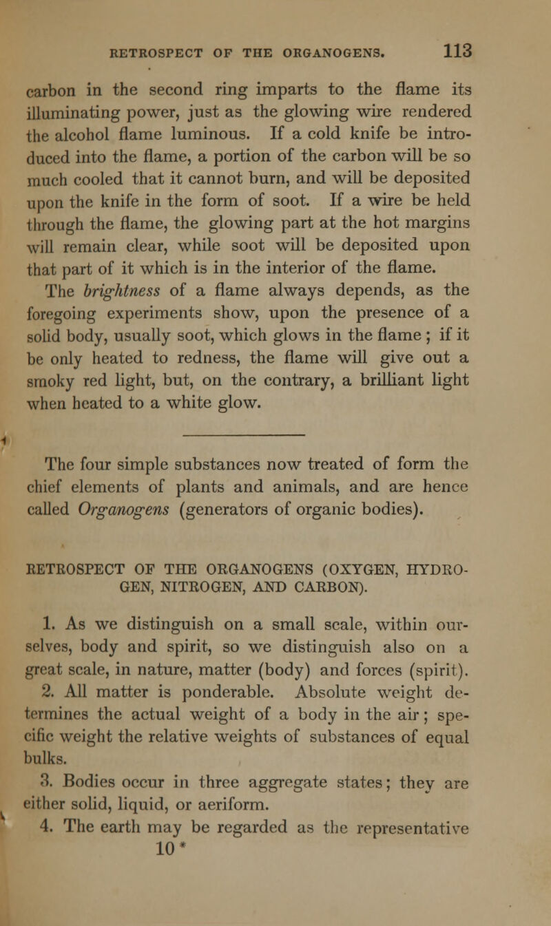 carbon in the second ring imparts to the flame its illuminating power, just as the glowing wire rendered the alcohol flame luminous. If a cold knife be intro- duced into the flame, a portion of the carbon will be so much cooled that it cannot burn, and will be deposited upon the knife in the form of soot. If a wire be held through the flame, the glowing part at the hot margins will remain clear, while soot will be deposited upon that part of it which is in the interior of the flame. The brightness of a flame always depends, as the foregoing experiments show, upon the presence of a solid body, usually soot, which glows in the flame ; if it be only heated to redness, the flame will give out a smoky red light, but, on the contrary, a brilliant light when heated to a white glow. The four simple substances now treated of form the chief elements of plants and animals, and are hence called Organogens (generators of organic bodies). RETKOSPECT OF THE ORGANOGENS (OXYGEN, HYDRO- GEN, NITROGEN, AND CARBON). 1. As we distinguish on a small scale, within our- selves, body and spirit, so we distinguish also on a great scale, in nature, matter (body) and forces (spirit). 2. All matter is ponderable. Absolute weight de- termines the actual weight of a body in the air; spe- cific weight the relative weights of substances of equal bulks. 3. Bodies occur in three aggregate states; they are either solid, liquid, or aeriform. 4. The earth may be regarded as the representative 10*