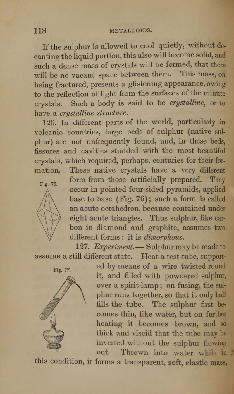 Fig. 76. If the sulphur is allowed to cool quietly, without de- canting the liquid portion, this also will become solid, and such a dense mass of crystals will be formed, that there will be no vacant space between them. This mass, on being fractured, presents a glistening appearance, owing to the reflection of light from the surfaces of the minute crystals. Such a body is said to be crystalline, or to have a crystalline structure. 126. In different parts of the world, particularly in volcanic countries, large beds of sulphur (native sul- phur) are not unfrequently found, and, in these beds, fissures and cavities studded with the most beautiful crystals, which required, perhaps, centuries for their for- mation. These native crystals have a very different form from those artificially prepared. They occur in pointed four-sided pyramids, applied base to base (Fig. 76); such a form is called an acute octahedron, because contained under eight acute triangles. Thus sulphur, like car- bon in diamond and graphite, assumes two different forms ; it is dimorphous. 127. Experiment. — Sulphur may be made to assume a still different state. Heat a test-tube, support- ed by means of a wire twisted round it, and filled with powdered sulphur, over a spirit-lamp; on fusing, the sul- phur runs together, so that it only half fills the tube. The sulphur first be- comes thin, Like water, but on further heating it becomes brown, and so thick and viscid that the tube may be inverted without the sulphur flowing out. Thrown into water while in this condition, it forms a transparent, soft, elastic mass, Fig. 77.