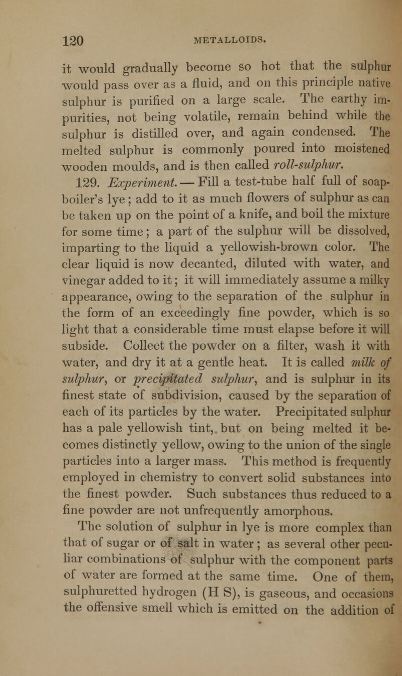 it would gradually become so hot that the sulphur would pass over as a fluid, and on this principle native sulphur is purified on a large scale. The earthy im- purities, not being volatile, remain behind while the sulphur is distilled over, and again condensed. The melted sulphur is commonly poured into moistened wooden moulds, and is then called roll-sulphur. 129. Experiment — Fill a test-tube half full of soap- boiler's lye; add to it as much flowers of sulphur as can be taken up on the point of a knife, and boil the mixture for some time; a part of the sulphur will be dissolved, imparting to the liquid a yellowish-brown color. The clear liquid is now decanted, diluted with water, and vinegar added to it; it will immediately assume a milky appearance, owing to the separation of the sulphur in the form of an exceedingly fine powder, which is so light that a considerable time must elapse before it will subside. Collect the powder on a filter, wash it with water, and dry it at a gentle heat. It is called milk of sulphur, or precipitated sulphur, and is sulphur in its finest state of subdivision, caused by the separation of each of its particles by the water. Precipitated sulphur has a pale yellowish tint, but on being melted it be- comes distinctly yellow, owing to the union of the single particles into a larger mass. This method is frequently employed in chemistry to convert solid substances into the finest powder. Such substances thus reduced to a fine powder are not unfrequently amorphous. The solution of sulphur in lye is more complex than that of sugar or of salt in water ; as several other pecu- liar combinations of sulphur with the component parts of water are formed at the same time. One of them, sulphuretted hydrogen (H S), is gaseous, and occasions the offensive smell which is emitted on the addition of