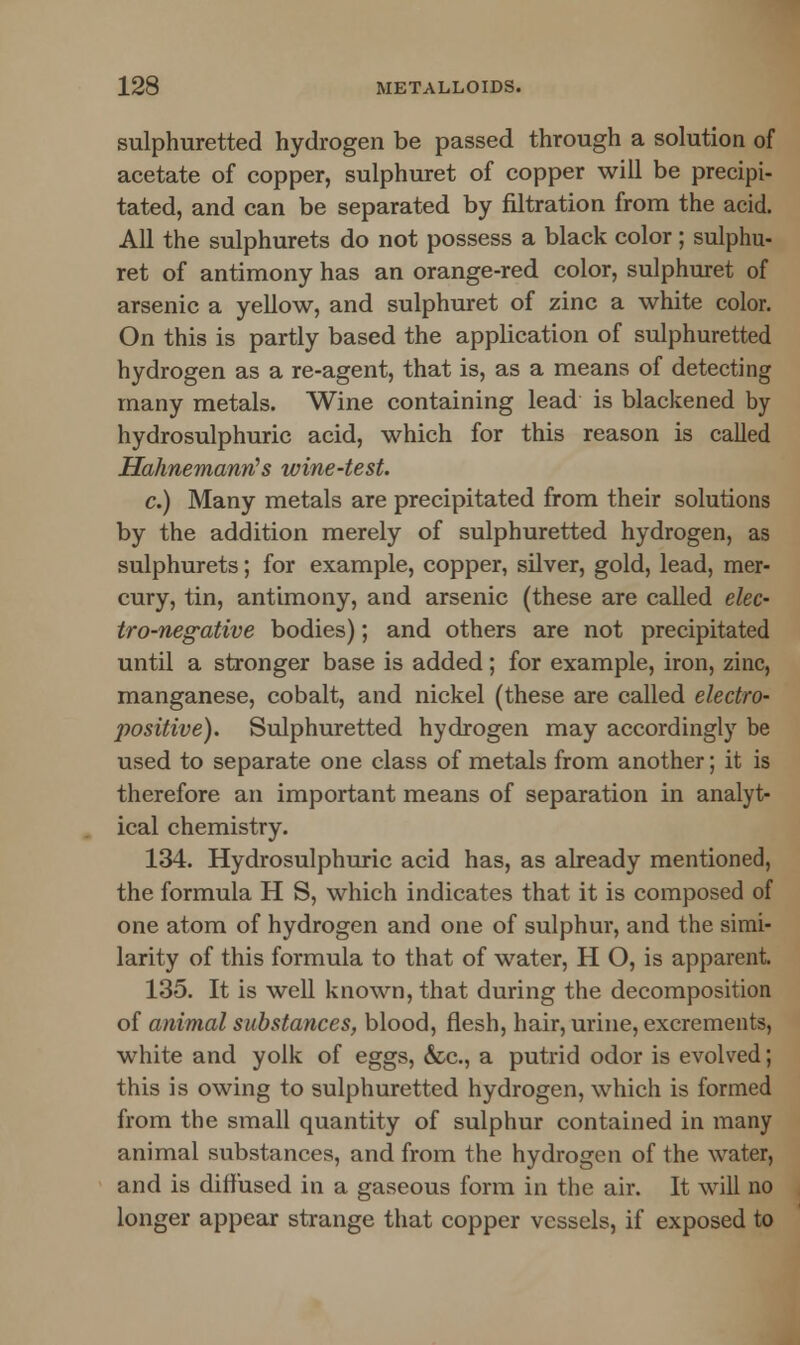 sulphuretted hydrogen be passed through a solution of acetate of copper, sulphuret of copper will be precipi- tated, and can be separated by filtration from the acid. All the sulphurets do not possess a black color; sulphu- ret of antimony has an orange-red color, sulphuret of arsenic a yellow, and sulphuret of zinc a white color. On this is partly based the application of sulphuretted hydrogen as a re-agent, that is, as a means of detecting many metals. Wine containing lead is blackened by hydrosulphuric acid, which for this reason is called Hahnemann's wine-test. c.) Many metals are precipitated from their solutions by the addition merely of sulphuretted hydrogen, as sulphurets; for example, copper, silver, gold, lead, mer- cury, tin, antimony, and arsenic (these are called elec- tro-negative bodies); and others are not precipitated until a stronger base is added; for example, iron, zinc, manganese, cobalt, and nickel (these are called electro- positive). Sulphuretted hydrogen may accordingly be used to separate one class of metals from another; it is therefore an important means of separation in analyt- ical chemistry. 134. Hydrosulphuric acid has, as already mentioned, the formula H S, which indicates that it is composed of one atom of hydrogen and one of sulphur, and the simi- larity of this formula to that of water, H O, is apparent. 135. It is well known, that during the decomposition of animal substances, blood, flesh, hair, urine, excrements, white and yolk of eggs, &c, a putrid odor is evolved; this is owing to sulphuretted hydrogen, which is formed from the small quantity of sulphur contained in many animal substances, and from the hydrogen of the water, and is diffused in a gaseous form in the air. It will no longer appear strange that copper vessels, if exposed to