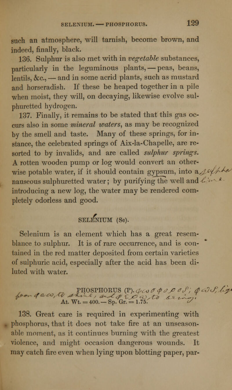 such an atmosphere, will tarnish, become brown, and indeed, finally, black. 136. Sulphur is also met with in vegetable substances, particularly in the leguminous plants, — peas, beans, lentils, &c, — and in some acrid plants, such as mustard and horseradish. If these be heaped together in a pile when moist, they will, on decaying, likewise evolve sul- phuretted hydrogen. 137. Finally, it remains to be stated that this gas oc- curs also in some mineral waters, as may be recognized by the smell and taste. Many of these springs, for in- stance, the celebrated springs of Aix-la-Chapelle, are re- sorted to by invalids, and are called sulphur springs. A rotten wooden pump or log would convert an other- wise potable water, if it should contain gypsum, into a^ cp/^^ nauseous sulphuretted water; by purifying the well and -£' * ■ introducing a new log, the water may be rendered com- pletely odorless and good. SELENIUM (Se). Selenium is an element which has a great resem- blance to sulphur. It is of rare occurrence, and is con- tained in the red matter deposited from certain varieties of sulphuric acid, especially after the acid has been di- luted with water. „ PHOSPHORUS (P). <pd)<r<p o>J? trf; (p <zDJ?£p At. Wt. = 400.— Sp. Gr. = 1.75. is 138. Great care is required in experimenting with phosphorus, that it does not take fire at an unseason- able moment, as it continues burning with the greatest violence, and might occasion dangerous wounds. It may catch fire even when lying upon blotting paper, par-