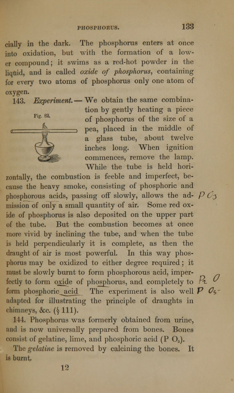 cially in the dark. The phosphorus enters at once into oxidation, but with the formation of a low- er compound; it swims as a red-hot powder in the liquid, and is called oxide of phosphorus, containing for every two atoms of phosphorus only one atom of oxygen. 143. Experiment. — We obtain the same combina- tion by gently heating a piece of phosphorus of the size of a —i pea, placed in the middle of a glass tube, about twelve inches long. When ignition commences, remove the lamp. While the tube is held hori- zontally, the combustion is feeble and imperfect, be- cause the heavy smoke, consisting of phosphoric and phosphorous acids, passing off slowly, allows the ad- p 0$ mission of only a small quantity of air. Some red ox- ide of phosphorus is also deposited on the upper part of the tube. But the combustion becomes at once more vivid by inclining the tube, and when the tube is held perpendicularly it is complete, as then the draught of air is most powerful. In this way phos- phorus may be oxidized to either degree required; it must be slowly burnt to form phosphorous acid, imper- fectly to form oxide of phosphorus, and completely to r4. V form phosphoric_acid_ The experiment is also well P Oc>- adapted for illustrating the principle of draughts in chimneys, &c. (§ 111). 111. Phosphorus was formerly obtained from urine, and is now universally prepared from bones. Bones consist of gelatine, lime, and phosphoric acid (P Os). The gelatine is removed by calcining the bones. It is burnt. 12