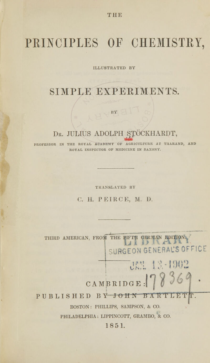 THE PRINCIPLES OF CHEMISTRY, ILLUSTRATED BY SIMPLE EXPERIMENTS. Dr. JULIUS ADOLPH STOCKHARDT, PROFESSOR IN THE ROYAL ACADEMY OP AGRICULTURE AT THARAND, AND ROYAL INSPECTOR OP MEDICINE IN SAXONY. TRANSLATED BY C. H. PEIRCE, M. D. HIRD AMERICAN, FROM THE ?IFTH GERMAN EDITION1. SURGEON GENERAL'S OFFICE 13.-1902 idgeJ1]?' C A M jB R PUBLISHED BY- JOHN -gXTTHrE BOSTON : PHILLIPS, SAMPSON, & CO. PHILADELPHIA: LIPPINCOTT, GRAMBO, & CO. 1851.