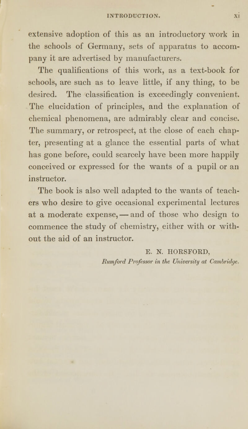 extensive adoption of this as an introductory work in the schools of Germany, sets of apparatus to accom- pany it are advertised by manufacturers. The qualifications of this work, as a text-book for schools, are such as to leave little, if any thing, to be desired. The classification is exceedingly convenient. The elucidation of principles, and the explanation of chemical phenomena, are admirably clear and concise. The summary, or retrospect, at the close of each chap- ter, presenting at a glance the essential parts of what has gone before, could scarcely have been more happily conceived or expressed for the wants of a pupil or an instructor. The book is also well adapted to the wants of teach- ers who desire to give occasional experimental lectures at a moderate expense, — and of those who design to commence the study of chemistry, either with or with- out the aid of an instructor. E. N. HORSFORD, Rumford Professor in the University at Cambridge.