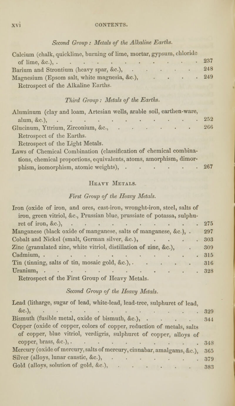 Second Group : Metals of the Alkaline Earths. Calcium (chalk, quicklime, burning of lime, mortar, gypsum, chloride of lime, &c), 237 Barium and Strontium (heavy spar, &c.), 248 Magnesium (Epsom salt, white magnesia, &c), .... 249 Retrospect of the Alkaline Earths. Third Group : Metals of the Earths. Aluminum (clay and loam, Artesian wells, arable soil, earthen-ware, alum, &c), 252 Glucinum, Yttrium, Zirconium, &c, 266 Retrospect of the Earths. Retrospect of the Light Metals. Laws of Chemical Combination (classification of chemical combina- tions, chemical proportions, equivalents, atoms, amorphism, dimor- phism, isomorphism, atomic weights), 267 Heavy Metals. First Group of the Heavy Metals. Iron (oxide of iron, and ores, cast-iron, wrought-iron, steel, salts of iron, green vitriol, &c., Prussian blue, prussiate of potassa, sulphu- ret of iron, &c), 275 Manganese (black oxide of manganese, salts of manganese, &c), . 297 Cobalt and Nickel (smalt, German silver, &c.), .... 303 Zinc (granulated zinc, white vitriol, distillation of zinc, &c.), . 309 Cadmium, 315 Tin (tinning, salts of tin, mosaic gold, &c.), 316 Uranium, 328 Retrospect of the First Group of Heavy Metals. Second Group of the Heavy Metals. Lead (litharge, sugar of lead, white-lead, lead-tree, sulphuret of lead, &c), 329 Bismuth (fusible metal, oxide of bismuth, &c), .... 344 Copper (oxide of copper, colors of copper, reduction of metals, salts of copper, blue vitriol, verdigris, sulphuret of copper, alloys of copper, brass, &c), 343 Mercury (oxide of mercury, salts of mercury, cinnabar, amalgams, &c), 365 Silver (alloys, lunar caustic, &c), 379 Gold (alloys, solution of gold, &c), 383