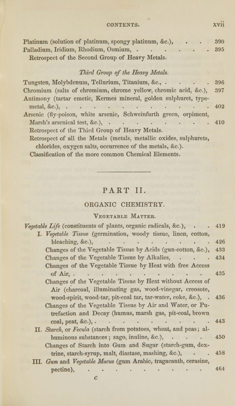 Platinum (solution of platinum, spongy platinum, &c), . . 390 Palladium, Iridium, Rhodium, Osmium, 395 Retrospect of the Second Group of Heavy Metals. Third Group of the Heavy Metals. Tungsten, Molybdenum, Tellurium, Titanium, &c., .... 396 Chromium (salts of chromium, chrome yellow, chromic acid, &c), 397 Antimony (tartar emetic, Kermes mineral, golden sulphuret, type- metal, &c), 402 Arsenic (fly-poison, white arsenic, Schweinfurth green, orpiment, Marsh's arsenical test, &c), 410 Retrospect of the Third Group of Heavy Metals. Retrospect of all the Metals (metals, metallic oxides, sulphurets, chlorides, oxygen salts, occurrence of the metals, &c). Classification of the more common Chemical Elements. PART II. ORGANIC CHEMISTRY. Vegetable Matter. Vegetable Life (constituents of plants, organic radicals, &c), . .419 I. Vegetable Tissue (germination, woody tissue, linen, cotton, bleaching, &c), 426 Changes of the Vegetable Tissue by Acids (gun-cotton, &c), 433 Changes of the Vegetable Tissue by Alkalies, . . . 434 Changes of the Vegetable Tissue by Heat with free Access of Air, 435 Changes of the Vegetable Tissue by Heat without Access of Air (charcoal, illuminating gas, wood-vinegar, creosote, wood-spirit, wood-tar, pit-coal tar, tar-water, coke, &c), . 436 Changes of the Vegetable Tissue by Air and Water, or Pu- trefaction and Decay (humus, marsh gas, pit-coal, brown coal, peat, &c), 443 II. Starch, or Fecula (starch from potatoes, wheat, and peas; al- buminous substances; sago, inuline, &c), . . . 450 Changes of Starch into Gum and Sugar (starch-gum, dex- trine, starch-syrup, malt, diastase, mashing, &c), . . 458 DJ. Gum and Vegetable Mucus (gum Arabic, tragacanth, cerasine, pectine), 464 c