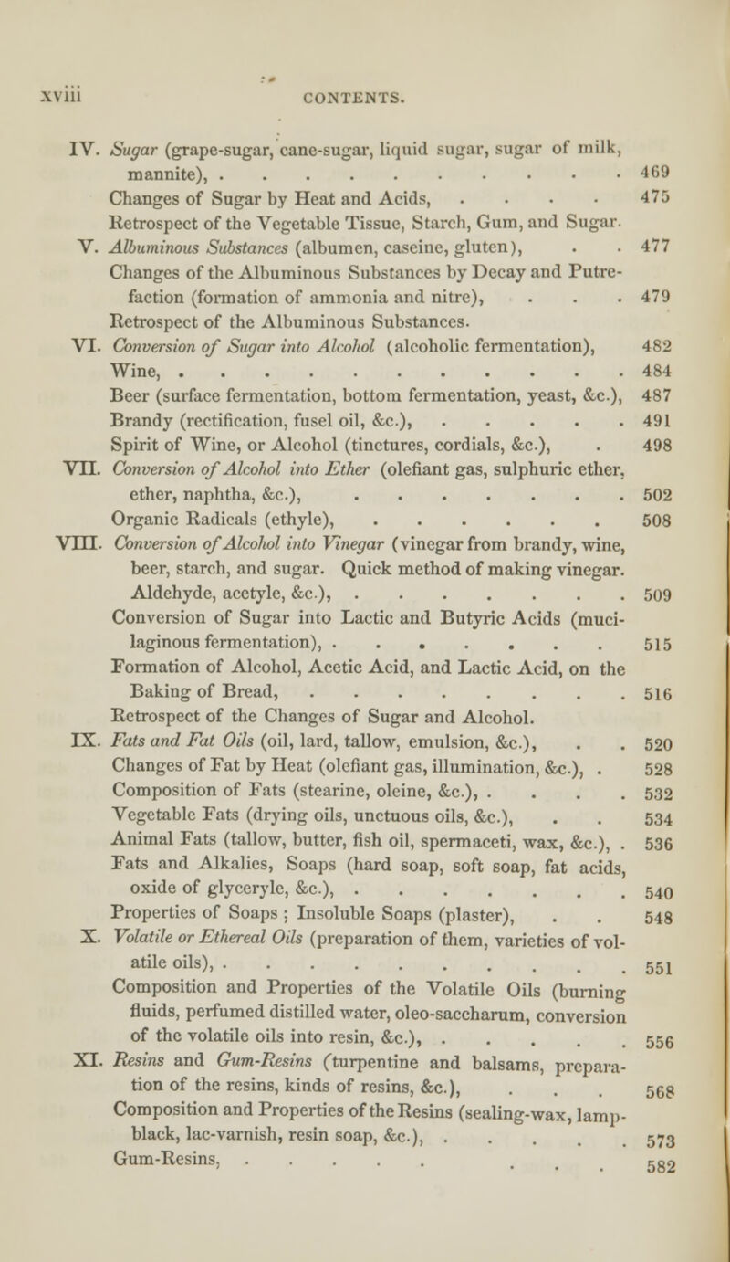 LV111 CONTENTS. IV. Sugar (grape-sugar, cane-sugar, liquid sugar, sugar of milk, mannite), 469 Changes of Sugar by Heat and Acids, .... 475 Retrospect of the Vegetable Tissue, Starch, Gum, and Sugar. V. Albuminous Substances (albumen, caseine, gluten), . . 477 Changes of the Albuminous Substances by Decay and Putre- faction (formation of ammonia and nitre), . . . 479 Retrospect of the Albuminous Substances. VI. Conversion of Sugar into Alcohol (alcoholic fermentation), 482 Wine, 484 Beer (surface fermentation, bottom fermentation, yeast, &c), 487 Brandy (rectification, fusel oil, &c), 491 Spirit of Wine, or Alcohol (tinctures, cordials, &c.), . 498 VTI. Conversion of Alcohol into Ether (olefiant gas, sulphuric ether, ether, naphtha, &c), 502 Organic Radicals (ethyle), 508 VHI. Conversion of Alcohol into Vinegar (vinegar from brandy, wine, beer, starch, and sugar. Quick method of making vinegar. Aldehyde, acetyle, &c), 509 Conversion of Sugar into Lactic and Butyric Acids (muci- laginous fermentation), 515 Formation of Alcohol, Acetic Acid, and Lactic Acid, on the Baking of Bread, 516 Retrospect of the Changes of Sugar and Alcohol. IX. Fats and Fat Oils (oil, lard, tallow, emulsion, &c.), . . 520 Changes of Fat by Heat (olefiant gas, illumination, &c), . 528 Composition of Fats (stearinc, oleine, &c), .... 532 Vegetable Fats (drying oils, unctuous oils, &c), . . 534 Animal Fats (tallow, butter, fish oil, spermaceti, wax, &c), . 536 Fats and Alkalies, Soaps (hard soap, soft soap, fat acids, oxide of glyceryle, &c), 540 Properties of Soaps ; Insoluble Soaps (plaster), . . 548 X. Volatile or Ethereal Oils (preparation of them, varieties of vol- atile oils), ggj Composition and Properties of the Volatile Oils (burning fluids, perfumed distilled water, oleo-saccharum, conversion of the volatile oils into resin, &c.), ..... 556 XI. Resins and Gum-Resins (turpentine and balsams, prepara- tion of the resins, kinds of resins, &c.), . . . 568 Composition and Properties of the Resins (sealing-wax, lamp- black, lac-varnish, resin soap, &c), 573 Gum-Resins, . 5g2