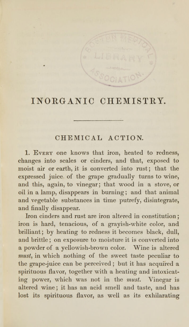 CHEMICAL ACTION. 1. Every one knows that iron, heated to redness, changes into scales or cinders, and that, exposed to moist air or earth, it is converted into rust; that the expressed juice- of the grape gradually turns to wine, and this, again, to vinegar; that wood in a stove, or oil in a lamp, disappears in burning; and that animal and vegetable, substances in time putrefy, disintegrate, and finally disappear. Iron cinders and rust are iron altered in constitution; iron is hard, tenacious, of a grayish-white color, and brilliant; by heating to redness it becomes black, dull, and brittle ; on exposure to moisture it is converted into a powder of a yellowish-brown color. Wine is altered must, in which nothing of the sweet taste peculiar to the grape-juice can be perceived ; but it has acquired a spirituous flavor, together with a heating and intoxicat- ing power, which was not in the must. Vinegar is altered wine; it has an acid smell and taste, and has lost its spirituous flavor, as well as its exhilarating