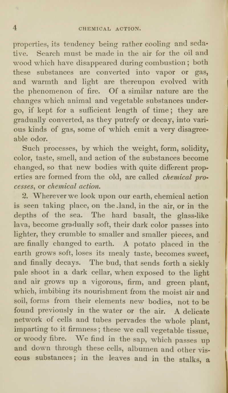 properties, its tendency bein^ rather cooling and seda- tive. Search must be made in the air for the oil and wood which have disappeared during combustion ; both these substances are converted into vapor or gas, and warmth and light are thereupon evolved with the phenomenon of fire. Of a similar nature are the changes which animal and vegetable substances under- go, if kept for a sufficient length of time; they are gradually converted, as they putrefy or decay, into vari- ous kinds of gas, some of which emit a very disagree- able odor. Such processes, by which the weight, form, solidity, color, taste, smell, and action of the substances become changed, so that new bodies with quite different prop- erties are formed from the old, are called chemical pro- cesses, or chemical action. 2. Wherever we look upon our earth, chemical action is seen taking place, on the .land, in the air, or in the depths of the sea. The hard basalt, the glass-like lava, become gradually soft, their dark color passes into lighter, they crumble to smaller and smaller pieces, and are finally changed to earth. A potato placed in the earth grows soft, loses its mealy taste, becomes sweet, and finally decays. The bud, that sends forth a sickly pale shoot in a dark cellar, when exposed to the light and air grows up a vigorous, firm, and green plant, which, imbibing its nourishment from the moist air and soil, forms from their elements new bodies, not to be found previously in the water or the air. A delicate network of cells and tubes pervades the whole plant, imparting to it firmness; these we call vegetable tissue, or woody fibre. We find in the sap, which passes up and down through these cells, albumen and other vis- cous substances; in the leaves and in the stalks, a