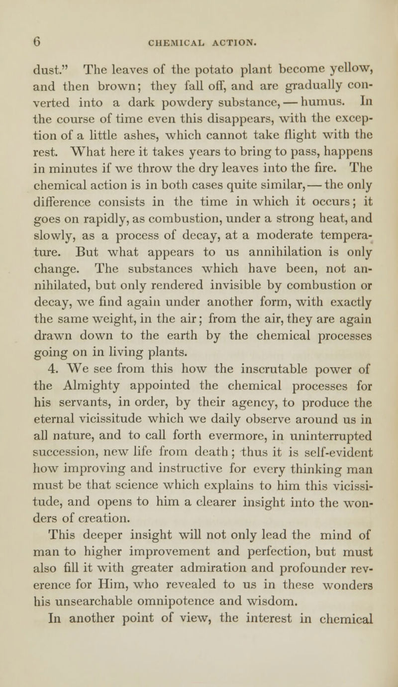 dust. The leaves of the potato plant become yellow, and then brown; they fall off, and are gradually con- verted into a dark powdery substance, — humus. In the course of time even this disappears, with the excep- tion of a little ashes, which cannot take flight with the rest. What here it takes years to bring to pass, happens in minutes if we throw the dry leaves into the fire. The chemical action is in both cases quite similar,— the only difference consists in the time in which it occurs; it goes on rapidly, as combustion, under a strong heat, and slowly, as a process of decay, at a moderate tempera- ture. But what appears to us annihilation is only change. The substances which have been, not an- nihilated, but only rendered invisible by combustion or decay, we find again under another form, with exactly the same weight, in the air; from the air, they are again drawn down to the earth by the chemical processes going on in living plants. 4. We see from this how the inscrutable power of the Almighty appointed the chemical processes for his servants, in order, by their agency, to produce the eternal vicissitude which we daily observe around us in all nature, and to call forth evermore, in uninterrupted succession, new life from death ; thus it is self-evident how improving and instructive for every thinking man must be that science which explains to him this vicissi- tude, and opens to him a clearer insight into the won- ders of creation. This deeper insight will not only lead the mind of man to higher improvement and perfection, but must also fill it with greater admiration and profounder rev- erence for Him, who revealed to us in these wonders his unsearchable omnipotence and wisdom. In another point of view, the interest in chemical