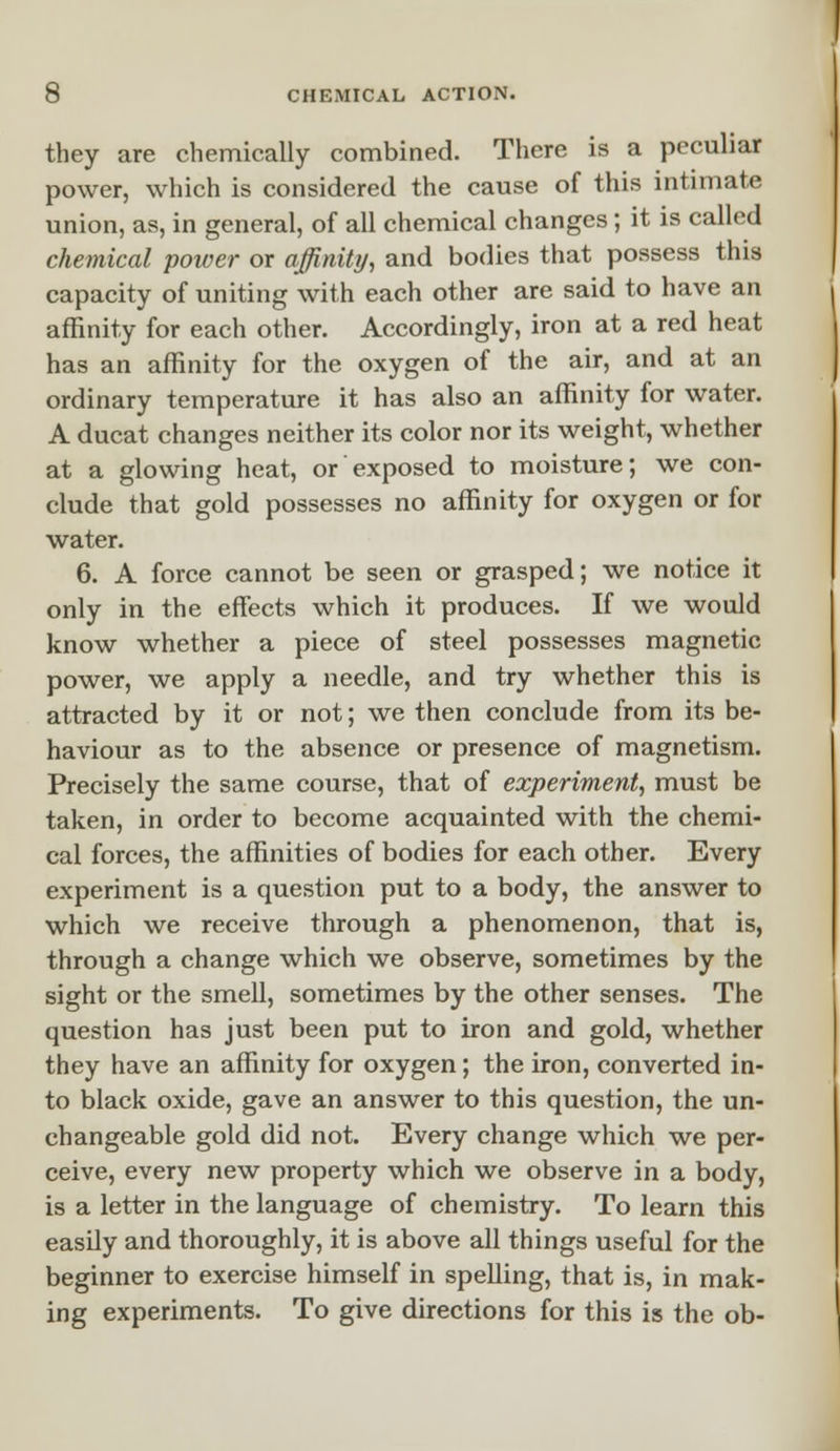 they are chemically combined. There is a peculiar power, which is considered the cause of this intimate union, as, in general, of all chemical changes; it is called chemical power or affinity, and bodies that possess this capacity of uniting with each other are said to have an affinity for each other. Accordingly, iron at a red heat has an affinity for the oxygen of the air, and at an ordinary temperature it has also an affinity for water. A ducat changes neither its color nor its weight, whether at a glowing heat, or exposed to moisture; we con- clude that gold possesses no affinity for oxygen or for water. 6. A force cannot be seen or grasped; we notice it only in the effects which it produces. If we would know whether a piece of steel possesses magnetic power, we apply a needle, and try whether this is attracted by it or not; we then conclude from its be- haviour as to the absence or presence of magnetism. Precisely the same course, that of experiment, must be taken, in order to become acquainted with the chemi- cal forces, the affinities of bodies for each other. Every experiment is a question put to a body, the answer to which we receive through a phenomenon, that is, through a change which we observe, sometimes by the sight or the smell, sometimes by the other senses. The question has just been put to iron and gold, whether they have an affinity for oxygen; the iron, converted in- to black oxide, gave an answer to this question, the un- changeable gold did not. Every change which we per- ceive, every new property which we observe in a body, is a letter in the language of chemistry. To learn this easily and thoroughly, it is above all things useful for the beginner to exercise himself in spelling, that is, in mak- ing experiments. To give directions for this is the ob-