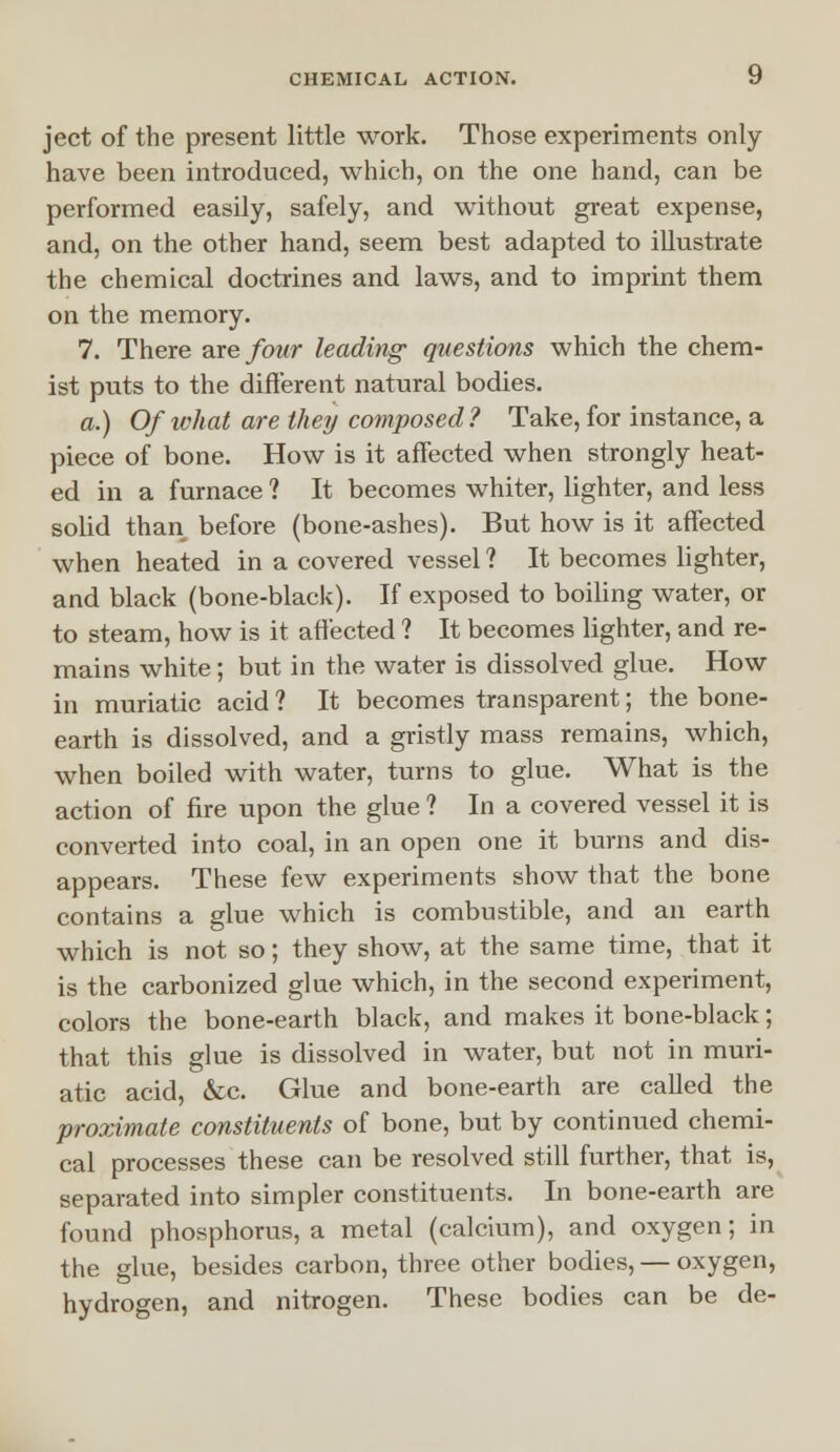 ject of the present little work. Those experiments only have been introduced, which, on the one hand, can be performed easily, safely, and without great expense, and, on the other hand, seem best adapted to illustrate the chemical doctrines and laws, and to imprint them on the memory. 7. There are four leading questions which the chem- ist puts to the different natural bodies. a.) Of what are they composed ? Take, for instance, a piece of bone. How is it affected when strongly heat- ed in a furnace ? It becomes whiter, lighter, and less solid than before (bone-ashes). But how is it affected when heated in a covered vessel ? It becomes lighter, and black (bone-black). If exposed to boiling water, or to steam, how is it affected ? It becomes lighter, and re- mains white; but in the water is dissolved glue. How in muriatic acid ? It becomes transparent; the bone- earth is dissolved, and a gristly mass remains, which, when boiled with water, turns to glue. What is the action of fire upon the glue ? In a covered vessel it is converted into coal, in an open one it burns and dis- appears. These few experiments show that the bone contains a glue which is combustible, and an earth which is not so; they show, at the same time, that it is the carbonized glue which, in the second experiment, colors the bone-earth black, and makes it bone-black; that this glue is dissolved in water, but not in muri- atic acid, &c. Glue and bone-earth are called the proximate constituents of bone, but by continued chemi- cal processes these can be resolved still further, that is, separated into simpler constituents. In bone-earth are found phosphorus, a metal (calcium), and oxygen; in the glue, besides carbon, three other bodies, — oxygen, hydrogen, and nitrogen. These bodies can be de-
