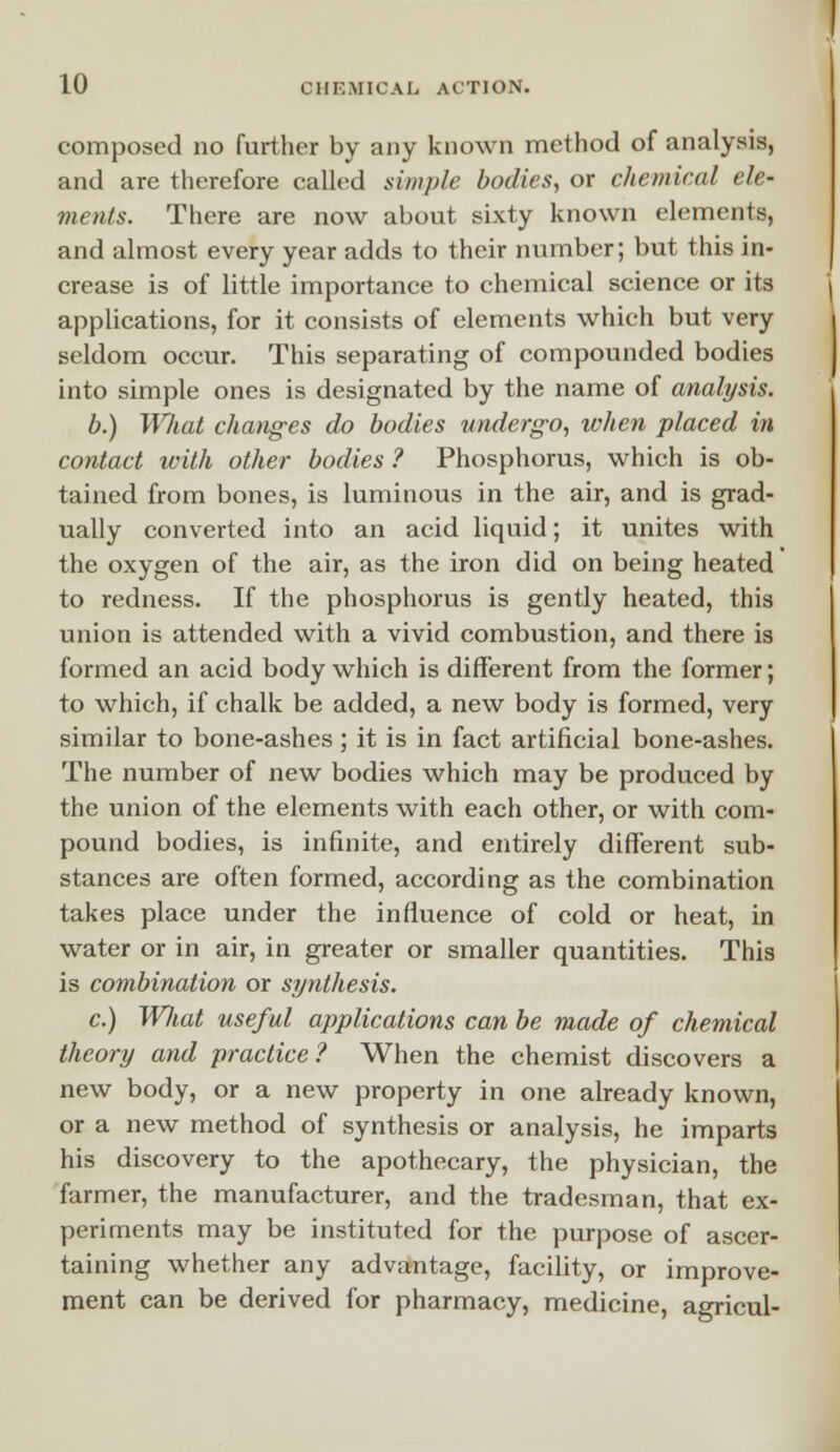 composed no further by any known method of analysis, and are therefore called simple bodies, or chemical ele- ments. There are now about sixty known elements, and almost every year adds to their number; but this in- crease is of little importance to chemical science or its applications, for it consists of elements which but very seldom occur. This separating of compounded bodies into simple ones is designated by the name of analysis. b.) Wliat changes do bodies undergo, when placed in contact with other bodies ? Phosphorus, which is ob- tained from bones, is luminous in the air, and is grad- ually converted into an acid liquid; it unites with the oxygen of the air, as the iron did on being heated to redness. If the phosphorus is gently heated, this union is attended with a vivid combustion, and there is formed an acid body which is different from the former; to which, if chalk be added, a new body is formed, very similar to bone-ashes; it is in fact artificial bone-ashes. The number of new bodies which may be produced by the union of the elements with each other, or with com- pound bodies, is infinite, and entirely different sub- stances are often formed, according as the combination takes place under the influence of cold or heat, in water or in air, in greater or smaller quantities. This is combination or synthesis. c.) What useful applications can be made of chemical theory and practice? When the chemist discovers a new body, or a new property in one already known, or a new method of synthesis or analysis, he imparts his discovery to the apothecary, the physician, the farmer, the manufacturer, and the tradesman, that ex- periments may be instituted for the purpose of ascer- taining whether any advantage, facility, or improve- ment can be derived for pharmacy, medicine, agricul-