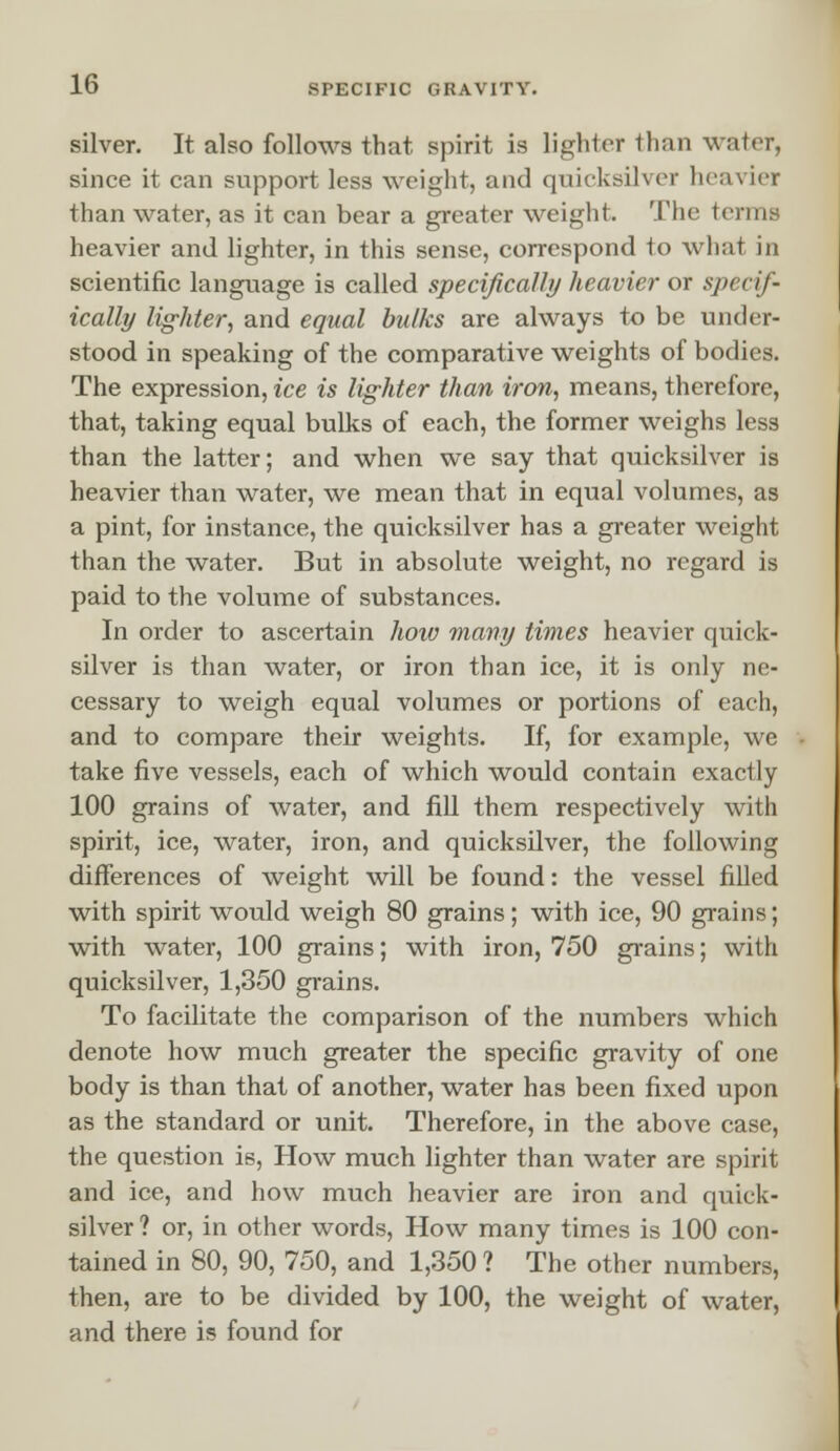 silver. It also follows that spirit is lighter than water, since it can support less weight, and quicksilver heavier than water, as it can bear a greater weight. The terms heavier and lighter, in this sense, correspond to what in scientific language is called specifically heavier or specif- ically lighter, and equal bulks are always to be under- stood in speaking of the comparative weights of bodies. The expression, ice is lighter than iron, means, therefore, that, taking equal bulks of each, the former weighs less than the latter; and when we say that quicksilver is heavier than water, we mean that in equal volumes, as a pint, for instance, the quicksilver has a greater weight than the water. But in absolute weight, no regard is paid to the volume of substances. In order to ascertain how many times heavier quick- silver is than water, or iron than ice, it is only ne- cessary to weigh equal volumes or portions of each, and to compare their weights. If, for example, we take five vessels, each of which would contain exactly 100 grains of water, and fill them respectively with spirit, ice, water, iron, and quicksilver, the following differences of weight will be found: the vessel filled with spirit would weigh 80 grains; with ice, 90 grains; with water, 100 grains; with iron, 750 grains; with quicksilver, 1,350 grains. To facilitate the comparison of the numbers which denote how much greater the specific gravity of one body is than that of another, water has been fixed upon as the standard or unit. Therefore, in the above case, the question is, How much lighter than water are spirit and ice, and how much heavier are iron and quick- silver ? or, in other words, How many times is 100 con- tained in 80, 90, 750, and 1,350 ? The other numbers, then, are to be divided by 100, the weight of water, and there is found for