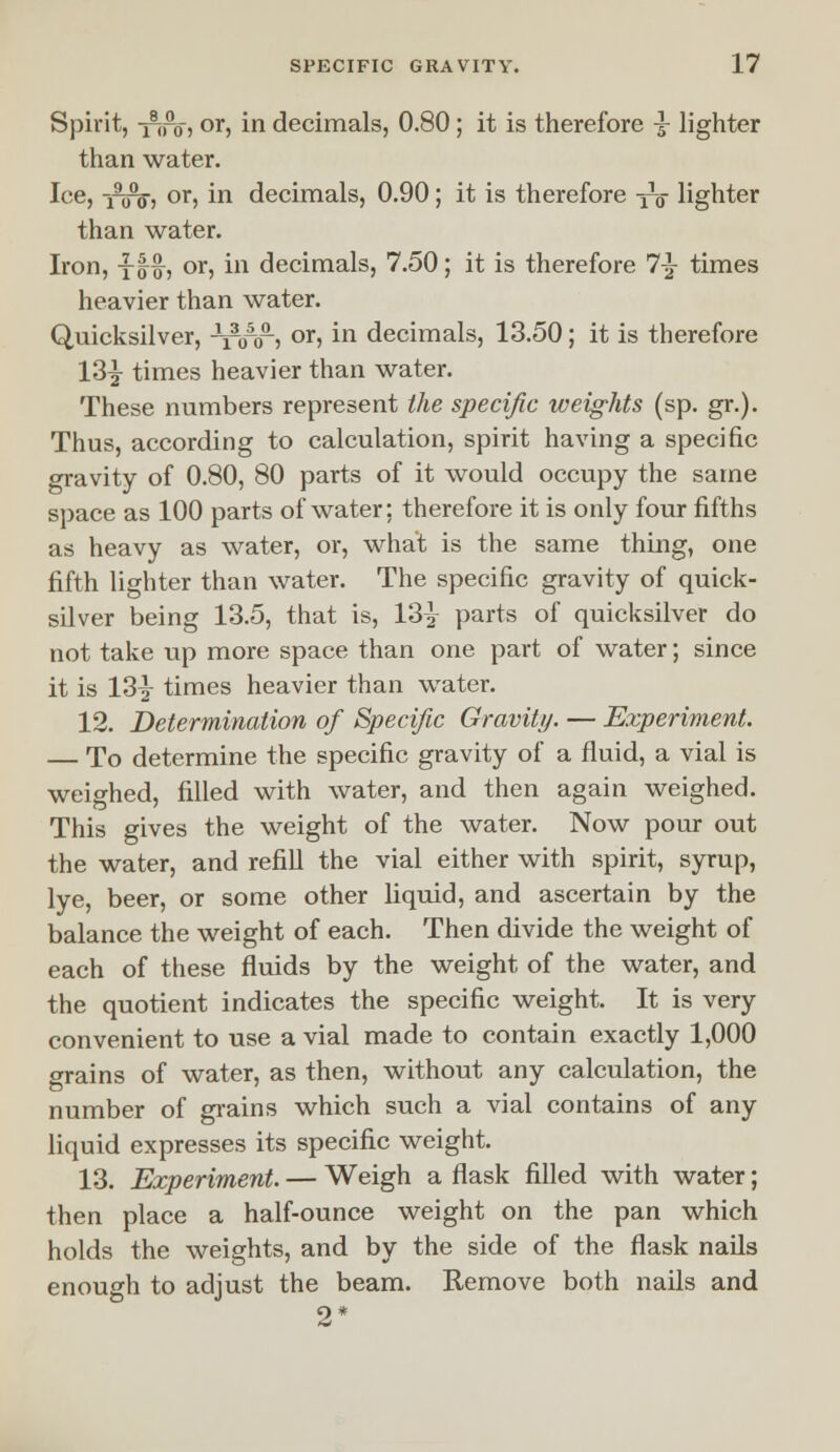 Spirit, -Tiro, or, in decimals, 0.80; it is therefore 3- lighter than water. Ice, -jiro, or, in decimals, 0.90; it is therefore yV lighter than water. Iron, yg-£, or, in decimals, 7.50; it is therefore 7y times heavier than water. Quicksilver, thto) or> m decimals, 13.50; it is therefore 13| times heavier than water. These numbers represent the specific weights (sp. gr.). Thus, according to calculation, spirit having a specific gravity of 0.80, 80 parts of it would occupy the same space as 100 parts of water: therefore it is only four fifths as heavy as water, or, what is the same thing, one fifth lighter than water. The specific gravity of quick- silver being 13.5, that is, 13^ parts of quicksilver do not take up more space than one part of water; since it is 13y times heavier than water. 12. Determination of Specific Gravity. — Experiment. — To determine the specific gravity of a fluid, a vial is weighed, filled with water, and then again weighed. This gives the weight of the water. Now pour out the water, and refill the vial either with spirit, syrup, lye, beer, or some other liquid, and ascertain by the balance the weight of each. Then divide the weight of each of these fluids by the weight of the water, and the quotient indicates the specific weight. It is very convenient to use a vial made to contain exactly 1,000 grains of water, as then, without any calculation, the number of grains which such a vial contains of any liquid expresses its specific weight. 13. Experiment. — Weigh a flask filled with water; then place a half-ounce weight on the pan which holds the weights, and by the side of the flask nails enough to adjust the beam. Remove both nails and 9*