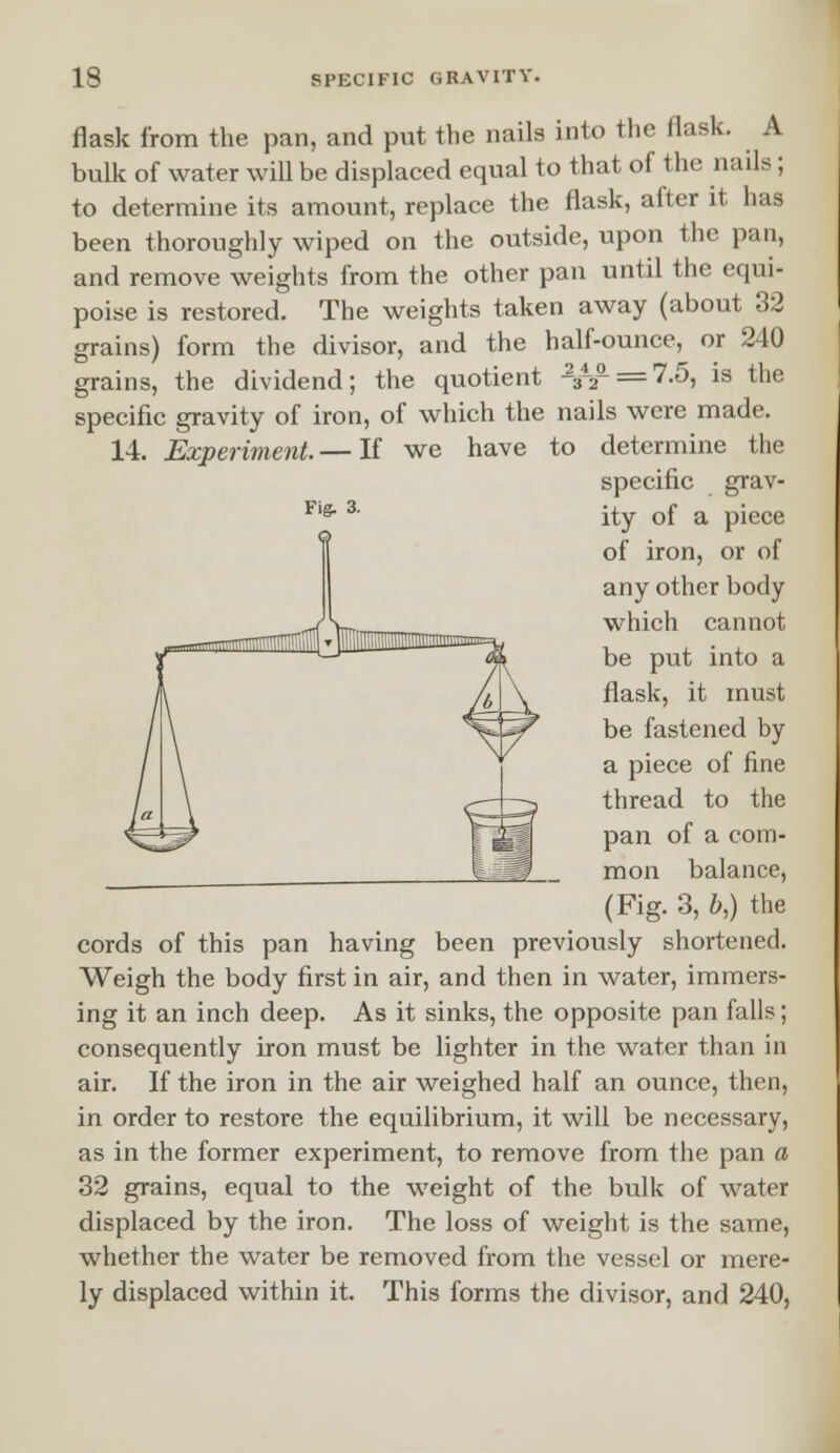 Fig. 3. flask from the pan, and put the nails into the flask. A bulk of water will be displaced equal to that of the nails; to determine its amount, replace the flask, after it has been thoroughly wiped on the outside, upon the pan, and remove weights from the other pan until the equi- poise is restored. The weights taken away (about 32 grains) form the divisor, and the half-ounce, or 240 grains, the dividend; the quotient J^n/L = 7.5, is the specific gravity of iron, of which the nails were made. 14. Experiment.— If we have to determine the specific grav- ity of a piece of iron, or of any other body which cannot be put into a flask, it must be fastened by a piece of fine thread to the pan of a com- mon balance, (Fig. 3, bt) the cords of this pan having been previously shortened. Weigh the body first in air, and then in water, immers- ing it an inch deep. As it sinks, the opposite pan falls; consequently iron must be lighter in the water than in air. If the iron in the air weighed half an ounce, then, in order to restore the equilibrium, it will be necessary, as in the former experiment, to remove from the pan a 32 grains, equal to the weight of the bulk of water displaced by the iron. The loss of weight is the same, whether the water be removed from the vessel or mere- ly displaced within it. This forms the divisor, and 240,